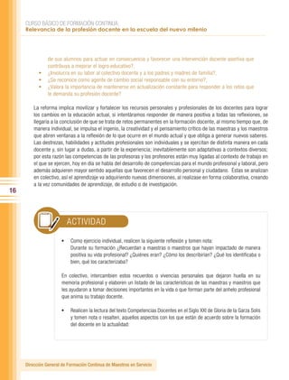 CURSO BÁSICO DE FORMACIÓN CONTINUA:
     Relevancia de la profesión docente en la escuela del nuevo milenio




              de sus alumnos para actuar en consecuencia y favorecer una intervención docente asertiva que
              contribuya a mejorar el logro educativo?,
           •	 ¿Involucra en su labor al colectivo docente y a los padres y madres de familia?,
           •	 ¿Se reconoce como agente de cambio social responsable con su entorno?,
           •	 ¿Valora la importancia de mantenerse en actualización constante para responder a los retos que
              le demanda su profesión docente?

         La reforma implica movilizar y fortalecer los recursos personales y profesionales de los docentes para lograr
         los cambios en la educación actual, si intentáramos responder de manera positiva a todas las reflexiones, se
         llegaría a la conclusión de que se trata de retos permanentes en la formación docente, al mismo tiempo que, de
         manera individual, se impulsa el ingenio, la creatividad y el pensamiento crítico de las maestras y los maestros
         que abren ventanas a la reflexión de lo que ocurre en el mundo actual y que obliga a generar nuevos saberes.
         Las destrezas, habilidades y actitudes profesionales son individuales y se ejercitan de distinta manera en cada
         docente y, sin lugar a dudas, a partir de la experiencia; inevitablemente son adaptativas a contextos diversos;
         por esta razón las competencias de las profesoras y los profesores están muy ligadas al contexto de trabajo en
         el que se ejercen, hoy en día se habla del desarrollo de competencias para el mundo profesional y laboral, pero
         además adquieren mayor sentido aquellas que favorecen el desarrollo personal y ciudadano. Éstas se analizan
         en colectivo, así el aprendizaje va adquiriendo nuevas dimensiones, al realizase en forma colaborativa, creando
         a la vez comunidades de aprendizaje, de estudio o de investigación.
16



                         ACTIVIDAD

                       •	 Como ejercicio individual, realicen la siguiente reflexión y tomen nota:
                           Durante su formación ¿Recuerdan a maestras o maestros que hayan impactado de manera
                           positiva su vida profesional? ¿Quiénes eran? ¿Cómo los describirían? ¿Qué los identificaba o
                           bien, qué los caracterizaba?

                       En colectivo, intercambien estos recuerdos o vivencias personales que dejaron huella en su
                       memoria profesional y elaboren un listado de las características de las maestras y maestros que
                       les ayudaron a tomar decisiones importantes en la vida o que forman parte del anhelo profesional
                       que anima su trabajo docente.

                       •	 Realicen la lectura del texto Competencias Docentes en el Siglo XXI de Gloria de la Garza Solis
                           y tomen nota o resalten, aquellos aspectos con los que están de acuerdo sobre la formación
                           del docente en la actualidad:




     Dirección General de Formación Continua de Maestros en Servicio
 