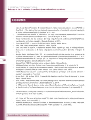 CURSO BÁSICO DE FORMACIÓN CONTINUA:
      Relevancia de la profesión docente en la escuela del nuevo milenio




            BIBLIOGRAFÍA:


             •	   Esquivel, Juan Manuel, “Evaluación de los aprendizajes en el aula, una conceptualización renovada” (2009) en
                  Elena Martín y Felipe Martínez Rizo (coordinadores), Avances y desafíos en la evaluación educativa, Organización
                  de Estados Iberoamericanos/Fundación Santillana, pp. 127-143.
             •	    “Fenómenos naturales extremos se intensificarán” [En línea] <http://frenteverde.wordpress.com/2010/12/01/
                  fenomenos-naturales-extremos-se-intensificaran/ > [Consulta: 8 de junio de 2011].
             •	   “Focos incandescentes, los días contados” [En línea] <http://frenteverde.wordpress.com/2010/12/08/focos-
                  incandescentes-con-la-fecha-marcada/> [Consulta: 8 de junio de 2011].
             •	   Fourez, Gérard (2010), La construcción del conocimiento científico, Madrid, Narcea.
             •	   Freire, Paulo (1998), Pedagogía de la autonomía, México, Siglo XXI.
             •	   Garza Solís, Gloria de la (2011), “Competencias docentes para el siglo XXI” [En línea], en Pálido punto de luz.
                  Claroscuros en la educación, no. 8 (mayo). <http://palido.deluz.mx/articulos/257> [Consulta: 17 de junio de
                  2011].
             •	   González Mariño, Julio Cesar (2008), “TIC y la transformación de la práctica educativa en el contexto de las
                  sociedades del conocimiento” [En línea], en Revista de Universidad y Sociedad del Conocimiento, vol. 5, no. 2,
                  Barcelona, Universitat Oberta de Catalunya, pp. 1-8. <http://rusc.uoc.edu/ojs/index.php/rusc/article/view/v5n2-
180               gonzalez/v5n2-gonzalez> [Consulta: 08 de junio de 2011].
             •	   Groundy, Shirley (1991) Producto o praxis del currículum, Madrid, Ediciones Morata.
             •	   Habilidades Digitales para Todos [En línea] <http://www.hdt.gob.mx> [Consulta: 07 de junio de 2011].
             •	   Instituto Nacional de Ecología/Secretaría de Medio Ambiente y Recursos Naturales /Programa de las Naciones
                  Unidad para el Desarrollo (2006), El cambio climático. El día que me cambió el clima, México.
             •	   Instituto Nacional de Evaluación Educativa (2011), “Evaluación de aprendizajes en la escuela. Definición y
                  Acuerdos”, presentación en PowerPoint.
             •	   Jarman, Ruth y Billy McClune (2010), El desarrollo del alfabetismo científico. El uso de los media en el aula,
                  Madrid, Ediciones Morata.
             •	   Jorba, Jaume y Neus Sanmartí (2008) “La función pedagógica de la evaluación” en Evaluación como ayuda al
                  aprendizaje, Barcelona, Graó/Editorial Laboratorio Educativo, pp. 21-44.
             •	   La XVI Convención Marco de Naciones Unidas sobre el Cambio Climático y la VI Reunión de Partes del Protocolo
                  de Kioto [En línea], en The Cancun Agreements. <http://cancun.unfccc.int> [Consulta: 27 de mayo de 2011].
             •	
             •	   “Las claves de Kioto” [En línea] <http://news.bbc.co.uk/hi/spanish/specials/2005/kioto/newsid_4234000/4234085.
                  stm#xq4> [Consulta: 28 de mayo de 2011].
             •	
             •	   Leff, Enrique (sf), “Dos caras de la misma moneda” [En línea]. <http://www.tierramerica.net/economia/doscaras.
                  shtml> [Consulta: 15 de junio de 2011].
             •	   Magendzo, Abraham (2003), “Formación ciudadana, un tema controvertido de la educación” [En línea] <http://www.
                  educarchile.cl/Portal.Base/Web/VerContenido.aspx?ID=76484 > [Consulta: 9 de Junio de 2003].




      Dirección General de Formación Continua de Maestros en Servicio
 