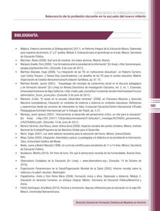 CURSO BÁSICO DE FORMACIÓN CONTINUA:
                             Relevancia de la profesión docente en la escuela del nuevo milenio




BIBLIOGRAFÍA:


•	   Malpica, Federico (entrevista a) [Videograbación] (2011), en Reforma Integral de la Educación Básica. Diplomado
     para maestros de primaria: 2° y 5° grados. Módulo 4: Evaluación para el aprendizaje en el aula, México, Secretaría
     de Educación Pública.
•	   Marchesi, Álvaro (2008), Qué será de nosotros, los malos alumnos, Madrid, Alianza.
•	   Marquès Graells, Pere (2000), “Los formadores ante la sociedad de la información” [En línea] <http://peremarques.
     pangea.org/docentes.htm> [Consulta: 8 de junio de 2011].
•	   Martínez Alvarado, Hugo (2009), “La integración de las TIC en instituciones educativas”, en Roberto Carneiro,
     Juan Carlos Toscano y Tamara Díaz (coordinadores), Los desafíos de las TIC para el cambio educativo, Madrid,
     Organización de Estados Iberoamericanos/Fundación Santillana, pp. 61-70.
•	   Martínez Bonafé, Jaume (2001), “Arqueología del concepto de compromiso social en el discurso pedagógico
     y de formación docente” [En Línea] en Revista Electrónica de Investigación Educativa, vol. 3, no. 1, Ensenada,
     Universidad Autónoma de Baja California <http://redie.uabc.mx/vol3no1/contenido-bonafe.html/modules/Forums/
     admin/admin_forum_prune.php> [Consulta: 6 de junio de 2011].
•	   Menesini, Ersilia, “El acoso en la escuela. Desarrollos recientes” (2009), en Francesco Mazzone y Querciolo
     Mazzonis (compiladores), Educación en contextos de violencia y violencia en contextos educativos. Reflexiones
     y experiencias desde las acciones de intercambio en Italia, Eurosocial Educación/Centre Internacional d’Études          181
     Pédagogiques/Comitato Internazionale per lo Sviluppo dei Popoli, pp. 3-27.
•	   Montoya, Javier Ignacio (2007), “Acercamiento al desarrollo del pensamiento crítico, un reto para la educación”
     [En línea] <http://201.234.71.135/portal/uzine/volumen21/articulos/1_investigaci%C3%B3n_pensamiento_
     cr%C3%ADtico.pdf> [Consulta: 14 de Junio de 2011].
•	   Moreno Sánchez, Ana Rosa y Javier Urbina Soria (2008), Impactos sociales del cambio climático, México, Instituto
     Nacional de Ecología/Programa de las Naciones Unidas para el Desarrollo.
•	   Morin, Edgar (2001), Los siete saberes necesarios para la educación del futuro, México, Unesco/Dower.
•	   Moya, Carlos (2002), Integración, diversidad y ruptura. La pedagogía y la didáctica en la sociedad de la información,
     Talca, Universidad Católica del Maule.
•	   Nieda, Juana y Beatriz Macedo (1998), Un currículo científico para estudiantes de 11 a 14 años, México, Secretaría
     de Educación Pública.
•	   Nussbaum, Martha (2010), Sin fines de lucro. Por qué la democracia necesita de las humanidades, Buenos Aires,
     Katz.
•	   Observatorio Ciudadano de la Educación [En Línea] < www.observatorio.org> [Consulta: 14 de Octubre de
     2010].
•	   Organización Panamericana de la Salud/Organización Mundial de la Salud (2002), Informe mundial sobre la
     violencia y la salud: resumen, Washington.
•	   Papadimitrou, Greta y Sinú Romo Meza (2008), Formación cívica y ética. Diplomado a distancia. Módulo 2.
     Educación en derechos humanos: un enfoque integral, México, Secretaría de Educación Pública/Nexos/Cal y
     Arena.
•	   Patiño Domínguez, Ana María (2010), Persona y humanismo. Algunas reflexiones para la educación en el siglo XXI,
     México, Universidad Iberoamericana.


                                                          Dirección General de Formación Continua de Maestros en Servicio
 