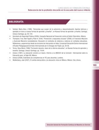 CURSO BÁSICO DE FORMACIÓN CONTINUA:
                            Relevancia de la profesión docente en la escuela del nuevo milenio




BIBLIOGRAFÍA:

•	   Setúbal, María Alice, (1996), “Demandas que surgen de la autonomía y descentralización. Aportes teóricos y
     ejemplos en torno a nuevas formas de aprender y enseñar”, en Nuevas formas de aprender y enseñar, Santiago,
     Unesco-Santiago, pp. 85-104.
•	   Secretaría de Seguridad Pública (2009), Campaña Nacional de Prevención contra el Delito Cibernético, México.
•	   Thompson, Fran, Neil Tippett y Peter K. Smith, “Prevención y respuestas al acoso” (2009), en Francesco Mazzone
     y Querciolo Mazzonis (compiladores), Educación en contextos de violencia y violencia en contextos educativos.
     Reflexiones y experiencias desde las acciones de intercambio en Italia, Eurosocial Educación/Centre Internacional
     d’Études Pédagogiques/Comitato Internazionale per lo Sviluppo dei Popoli, pp. 29-46.
•	   Torres, Rosa María (1996) “Formación docente: clave de la reforma educativa”, en Nuevas formas de aprender y
     enseñar, Santiago, Unesco-Santiago, pp. 19-84.
•	   Unesco (1997), La educación encierra un tesoro. Informe a la UNESCO de la Comisión Internacional sobre la
     Educación para el Siglo XXI, México.
•	   Unesco (2008), Estándares de competencias en TIC para docentes, Londres.
•	   Woldenberg, José (2007), El cambio democrático y la educación cívica en México, México, Cal y Arena.


                                                                                                                          183




                                                        Dirección General de Formación Continua de Maestros en Servicio
 
