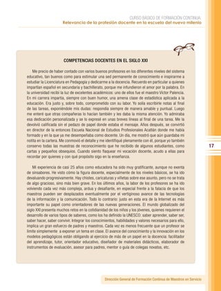 CURSO BÁSICO DE FORMACIÓN CONTINUA:
                      Relevancia de la profesión docente en la escuela del nuevo milenio




                       COMPETENCIAS DOCENTES EN EL SIGLO XXI

    Me precio de haber contado con varios buenos profesores en los diferentes niveles del sistema
educativo, tan buenos como para estimular una sed permanente de conocimiento e inspirarme a
estudiar la Licenciatura en Pedagogía y dedicarme a la docencia. Recuerdo en particular a quienes
impartían español en secundaria y bachillerato, porque me infundieron el amor por la palabra. En
la universidad recibí la luz de excelentes académicos: uno de ellos fue el maestro Víctor Palencia.
En mi carrera impartía, siempre con buen humor, una amena clase de estadística aplicada a la
educación. Era justo y, sobre todo, comprometido con su labor. Yo solía escribirle notas al final
de las tareas, exponiéndole mis dudas: respondía siempre de manera amable y puntual. Luego
me enteré que otras compañeras lo hacían también y les daba la misma atención. Yo admiraba
esa dedicación personalizada y se lo expresé en unas breves líneas al final de una tarea. Me la
devolvió calificada sin el pedazo de papel donde estaba el mensaje. Años después, se convirtió
en director de la entonces Escuela Nacional de Estudios Profesionales Acatlán donde me había
formado y en la que ya me desempeñaba como docente. Un día, me mostró que aún guardaba mi
notita en la cartera. Me conmovió el detalle y me identifiqué plenamente con él, porque yo también
conservo todas las muestras de reconocimiento que he recibido de algunos estudiantes, como                         17
cartas y pequeños obsequios. Cuando siento flaquear mi vocación docente, acudo a ellas para
recordar por quienes y con qué propósito sigo en la enseñanza.

    Mi experiencia de casi 25 años como educadora ha sido muy gratificante, aunque no exenta
de sinsabores. He visto cómo la figura docente, especialmente de los niveles básicos, se ha ido
devaluando progresivamente. Hay chistes, caricaturas y viñetas sobre ese asunto, pero no se trata
de algo gracioso, sino más bien grave. En los últimos años, la labor de los profesores se ha ido
volviendo cada vez más compleja, ardua y desafiante, en especial frente a la falacia de que los
maestros pueden ser desplazados eventualmente por el vertiginoso avance de las tecnologías
de la información y la comunicación. Todo lo contrario: justo en esta era de la Internet es más
importante su papel como orientadores de las nuevas generaciones. El mundo globalizado del
siglo XXI presenta muchos retos en la cotidianidad de los niños y los jóvenes, quienes requieren el
desarrollo de varios tipos de saberes, como los ha definido la UNESCO: saber aprender, saber ser,
saber hacer, saber convivir. Integrar los conocimientos, habilidades y valores necesarios para ello,
implica un gran esfuerzo de padres y maestros. Cada vez es menos frecuente que un profesor se
limite simplemente a exponer un tema en clase. El avance del conocimiento y la innovación en los
modelos pedagógicos están obligando al ejercicio de más de un papel en la docencia: facilitador
del aprendizaje, tutor, orientador educativo, diseñador de materiales didácticos, elaborador de
instrumentos de evaluación, asesor para padres, mentor o guía de colegas novatos, etc.




                                                 Dirección General de Formación Continua de Maestros en Servicio
 