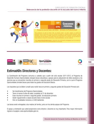 CURSO BÁSICO DE FORMACIÓN CONTINUA:
                             Relevancia de la profesión docente en la escuela del nuevo milenio




                                             Porque es asunto tuyo y de todos               ¡Éntrale a la Productividad!

                                         “Ser productivo no sólo es hacer más, es hacerlo mejor”, es decir, implica un cambio de
                                         actitudes hacia la forma en la que se concibe al trabajo en cualquier ámbito (escolar, social,
                                         recreativo, entre otros). El trabajo docente es fundamental para contribuir a formar alumnos
                                         conscientes de que siempre es posible hacer las cosas bien y a la primera, de dar siempre su
                                         mejor esfuerzo, de asumir compromisos y responsabilidades, y de ser creativos.

                                         Visita www.productividad.org.mx y descubre más información pedagógica que te ayudará en
                                         tu labor como promotor de la productividad en la escuela.




                                                                                                                                          191


Estimad@s Directores y Docentes:
La Coordinación del Programa comunica a ustedes que a partir del ciclo escolar 2011-2012, el Programa de
Desarrollo Humano Oportunidades otorgará becas educativas y apoyos para la adquisición de útiles escolares a los
alumnos que se encuentren inscritos en primero o segundo grado de Educación Primaria, con lo cual el Programa
Oportunidades brindará becas para todos los grados de Educación Básica.

Los requisitos que se deben cumplir para recibir beca en primero y segundo grados de Educación Primaria son:

•       Ser beneficiarios del Programa Oportunidades
•       Tener al menos 6 años de edad, cumplidos al 31 de diciembre
•       Estar inscritos en primero o segundo grados de educación primaria
•       Asistir regularmente a clases durante todo el ciclo escolar
•       Vivir en localidades menores a 2,500 habitantes

Las becas serán entregadas a las madres de familia, junto con los demás apoyos del Programa.

El apoyo y orientación que usted proporcione como director o docente es muy importante. Para mayor información
ingrese a la página: www.oportunidades.gob.mx



                                                             Dirección General de Formación Continua de Maestros en Servicio
 