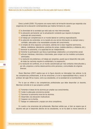 CURSO BÁSICO DE FORMACIÓN CONTINUA:
     Relevancia de la profesión docente en la escuela del nuevo milenio




                   Elena Luchetti (2008: 70) propone una nueva matriz de formación docente que responda a las
                exigencias de la educación contemporánea que implica formarse en y para:

                   a) la diversidad de la sociedad que está cada vez más interconectada;
                   b) la educación permanente: por la actualización constante que requiere el progreso
                       acelerado del conocimiento;
                   c) el trabajo por competencias en un mundo laboral en continua especialización,
                   d) la selección de contenidos: en la maraña de una red de información no siempre veraz y
                        confiable, adecuados a las necesidades actuales del conocimiento;
                   e) el empleo de otros espacios curriculares, además de la clase magistral (seminarios,
                        talleres, mediatecas, laboratorios, prácticas de campo, modelos abiertos y a distancia, etc.);
                   f) favorecer la autonomía, o la capacidad de ser independiente;
                   g) fomentar la participación que lleva al aprendizaje colaborativo y al compromiso social;
                   h) articular interáreas, interciclos e interniveles, para romper con los modelos curriculares
                        atomizados;
                   i) la resolución de problemas y el trabajo por proyectos, puesto que el desarrollo más justo
                       de todas las naciones requiere la solidaridad y la cooperación;
18                 j) la resolución de conflictos, en un mundo caracterizado por más contactos interculturales y,
                     por ello, propenso a ciertos desencuentros entre personas y comunidades de orígenes
                     diversos.

                    Álvaro Marchesi (2007) explica que en la figura docente se interceptan tres esferas: la de
                las competencias profesionales, la de las emociones y la de la responsabilidad ética y social. El
                profesor del siglo XXI se mueve, como sus estudiantes, en la sociedad de la incertidumbre.

                  Por lo que se refiere a las competencias profesionales que debe desarrollar un docente,
                Marchesi coincide en lo que propone Luchetti:

                   a) Fomentar el deseo de los alumnos por ampliar sus conocimientos.
                   b) Cuidar la adecuada convivencia escolar.
                   c) Favorecer la autonomía moral de los alumnos.
                   d) Desarrollar una educación multicultural.
                   e) Cooperar con la familia.
                   f) Trabajar en colaboración y equipo con otros compañeros.
                   En cuanto a las emociones del profesorado, Marchesi señala que, si bien se espera que el
                docente vele por el desarrollo afectivo de los estudiantes, no se ha dado la misma atención al




     Dirección General de Formación Continua de Maestros en Servicio
 