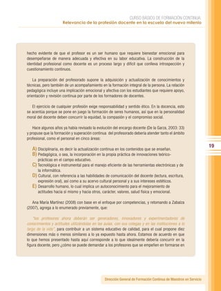 CURSO BÁSICO DE FORMACIÓN CONTINUA:
                      Relevancia de la profesión docente en la escuela del nuevo milenio




hecho evidente de que el profesor es un ser humano que requiere bienestar emocional para
desempeñarse de manera adecuada y efectiva en su labor educativa. La construcción de la
identidad profesional como docente es un proceso largo y difícil que conlleva introspección y
cuestionamiento continuos.

    La preparación del profesorado supone la adquisición y actualización de conocimientos y
técnicas, pero también de un acompañamiento en la formación integral de la persona. La relación
pedagógica incluye una implicación emocional y afectiva con los estudiantes que requiere apoyo,
orientación y revisión continua por parte de los formadores de docentes.

   El ejercicio de cualquier profesión exige responsabilidad y sentido ético. En la docencia, esto
se acentúa porque se pone en juego la formación de seres humanos, así que en la personalidad
moral del docente deben concurrir la equidad, la compasión y el compromiso social.

    Hace algunos años ya había revisado la evolución del encargo docente (De la Garza, 2003: 33)
y propuse que la formación y superación continua del profesorado debería atender tanto el ámbito
profesional, como el personal en cinco áreas:
                                                                                                                  19
   A) Disciplinaria, es decir la actualización continua en los contenidos que se enseñan.
   B) Pedagógica, o sea, la incorporación en la propia práctica de innovaciones teórico-
      prácticas en el campo educativo.
   C) Tecnológica e instrumental para el manejo eficiente de las herramientas electrónicas y de
      la informática.
   D) Cultural, con referencia a las habilidades de comunicación del docente (lectura, escritura,
      expresión oral), así como a su acervo cultural personal y a sus intereses estéticos.
   E) Desarrollo humano, lo cual implica un autoconocimiento para el mejoramiento de
      actitudes hacia sí mismo y hacia otros, carácter, valores, salud física y emocional.

   Ana María Martínez (2008) con base en el enfoque por competencias, y retomando a Zabalza
(2007), agrega a lo enumerado previamente, que:

    “los profesores ahora deberán ser generadores, innovadores y experimentadores de
conocimientos y actitudes utilizándolas en las aulas, con sus colegas y en las instituciones a lo
largo de la vida”, para contribuir a un sistema educativo de calidad, para el cual propone diez
dimensiones más o menos similares a lo ya expuesto hasta ahora. Estamos de acuerdo en que
lo que hemos presentado hasta aquí corresponde a lo que idealmente debería concurrir en la
figura docente, pero ¿cómo se puede demandar a los profesores que se empeñen en formarse en




                                                Dirección General de Formación Continua de Maestros en Servicio
 