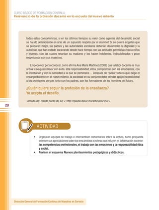 CURSO BÁSICO DE FORMACIÓN CONTINUA:
     Relevancia de la profesión docente en la escuela del nuevo milenio




                todas estas competencias, si en los últimos tiempos su valor como agentes del desarrollo social
                se ha ido deteriorando en aras de un supuesto respeto por el alumno? Si se quiere exigirles que
                se preparen mejor, los padres y las autoridades escolares deberían devolverles la dignidad y la
                autoridad que han estado socavando desde hace tiempo con las actitudes permisivas hacia niños
                y jóvenes, con las cuales retardan su madurez y los hacen indolentes, indisciplinados y poco
                respetuosos con sus maestros.

                    Empecemos por reconocer, como afirma Ana María Martínez (2008) que la labor docente es muy
                ardua si se quiere llevar con éxito, alta responsabilidad, ética, compromiso con los estudiantes, con
                la institución y con la sociedad a la que se pertenece… Después de revisar todo lo que exige el
                encargo docente en el nuevo milenio, la sociedad en su conjunto debe brindar apoyo incondicional
                a los profesores porque junto con los padres, son los formadores de los hombres del futuro.

                ¿Quién quiere seguir la profesión de la enseñanza?
                Yo acepto el desafío.
                Tomado de: Pálido punto de luz < http://palido.deluz.mx/articulos/257>
20




                         ACTIVIDAD

                       •	 Organicen equipos de trabajo e intercambien comentarios sobre la lectura, como propuesta
                          orienten sus apreciaciones sobre los tres ámbitos o esferas que influyen en la formación docente:
                          las competencias profesionales, el trabajo con las emociones y la responsabilidad ética
                          y social.
                       •	 Revisen el esquema Nuevos planteamientos pedagógicos y didácticos.




     Dirección General de Formación Continua de Maestros en Servicio
 