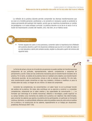 CURSO BÁSICO DE FORMACIÓN CONTINUA:
                       Relevancia de la profesión docente en la escuela del nuevo milenio




   La reflexión de la práctica docente permite comprender las diversas transformaciones que
se viven en el ámbito personal y profesional, y se convierte en necesaria cuando se pretende la
mejora permanente del quehacer del maestro, acción que se maximiza al presentarse un cambio
de paradigmas o un nuevo enfoque curricular. La práctica docente no se da en el vacío ni en la
ilusión de improvisación y lucidez del maestro, sino, más bien, en un habitus social.




         ACTIVIDAD I
      •	 Formen equipos de cuatro o cinco personas y comenten sobre la importancia de la Reflexión
           de la práctica docente a partir de situaciones cotidianas que ocurren en el salón de clases en
           su nivel educativo o dentro del contexto escolar, amplíen su discusión a partir de la lectura del
           siguiente texto:




                                                                                                                     23


    La forma de actuar y de ser en el mundo de una persona no puede cambiar sin transformaciones
subyacentes de sus actitudes, representaciones, saberes, competencias o esquemas de
pensamiento y acción. Éstas son las condiciones necesarias para la transformación duradera de la
práctica. Por lo tanto, el análisis de la práctica tiene en realidad como objetivo una transformación
–libremente asumida- de los practicantes, incluso si ello no siempre es explícito. Por otro lado,
esta transformación puede convertirse en algo muy modesto y limitarse a modificar un poco la
mirada sobre las cosas, la imagen de uno mismo o el deseo de comprender.

   Aumentar las competencias, los conocimientos o el saber hacer no es la principal función
del análisis de la práctica. Sin duda, ésta contribuye con su ejercicio a construir o a consolidar
competencias, empezando por el saber analizar y las capacidades de comunicación. […] un
formador que intervenga en el ámbito transversal, didáctico o tecnológico, puede organizar en
su campo temático unos momentos de análisis de la práctica con objetivos más determinados,
para conectar los saberes que aporta a la práctica de los participantes, en particular en formación
continua. Asimismo, no está prohibido reflexionar sobre los posibles nexos de unión entre el análisis
de la práctica y la construcción de los saberes, especialmente en un trabajo por situaciones-
problemas (Perrenoud 2007:120).




                                                   Dirección General de Formación Continua de Maestros en Servicio
 