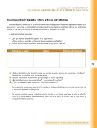 CURSO BÁSICO DE FORMACIÓN CONTINUA:
                            Relevancia de la profesión docente en la escuela del nuevo milenio




Andamio cognitivo: De la práctica reflexiva al trabajo sobre el habitus

   Perrenoud (2007) afirma que en la reflexión sobre la acción se pone en entredicho la parte de nosotros que
conocemos y asumimos, en comparación con esquemas o representaciones prescritas, sobre lo que tendríamos
que hacer o lo que otros han hecho, ya sea para explicarlo, analizarlo o criticarlo.

   A partir de la lectura respondan:

   •	 ¿De qué manera aprendemos a partir de la experiencia?
   •	 ¿Cómo podemos aprender a reflexionar sobre nuestro propio habitus?
   •	 Enliste las características e ideas generales sobre los siguientes aspectos


      Reflexión en la acción                      Habitus                     Reflexión sobre la acción




                                                                                                                        25


   a) ¿Cuál es la relación entre la acción propia, por ejemplo la acción docente, los esquemas y el habitus?
      Represéntelo o descríbalo en la forma que desee.
   b) Describa brevemente los elementos que contempla la acción o práctica.
   c) ¿Qué es trabajar sobre la propia práctica?, ¿cómo se puede modificar?
   d) ¿Cómo se elaboran nuevos esquemas a partir de la experiencia?

   •	 En equipos intercambien sus apreciaciones escritas en el esquema e integren en uno solo los comentarios
       y respuestas de todos los integrantes.

   •	 Un equipo voluntario expone y clarifica ante los demás su estrategia para llevar a cabo la reflexión
       sobre la práctica docente. Presenten estos productos en el salón de trabajo para el intercambio y
       enriquecimiento del colectivo.




                                                      Dirección General de Formación Continua de Maestros en Servicio
 