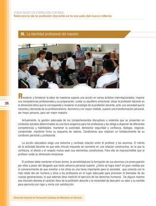 CURSO BÁSICO DE FORMACIÓN CONTINUA:
     Relevancia de la profesión docente en la escuela del nuevo milenio




           III. La identidad profesional del maestro




         R    evalorar y fortalecer la labor de maestros supone una acción en varios ámbitos interrelacionados: mejorar
         sus competencias profesionales y su preparación, cuidar su equilibrio emocional, situar la profesión docente en
26       la dimensión ética que le corresponde y revalorar el prestigio de la profesión docente, ante una sociedad que le
         necesita y demanda de su profesionalismo. Asimismo y en mayor medida, supone una transformación personal,
         ser mejor persona, para ser mejor maestro.

            Actualmente, la gestión adecuada de los comportamientos disruptivos o violentos que se presentan en
         contextos sociales determinados es una dura exigencia para los profesores y les obliga a disponer de diferentes
         competencias y habilidades: mantener la autoridad, demostrar seguridad y confianza, dialogar, negociar,
         comprender, mantener firme su esquema de valores. Condiciones que implican un fortalecimiento de su
         condición personal y profesional.

            La acción educadora exige una estrecha y confiada relación entre el profesor y los alumnos. El mérito
         de la actividad docente es que este vínculo impuesto se convierta en una relación constructiva, en la que la
         confianza, el afecto y el respeto mutuo sean sus elementos constitutivos. Para ello es imprescindible que el
         profesor cuide su dimensión emocional.

             El profesor debe mantener el buen ánimo, la sensibilidad por la formación de sus alumnos y la preocupación
         por ellos a pesar del desgaste que tanto esfuerzo personal supone. ¿Cómo se logra esto? en gran medida por
         el convencimiento de que enseñar a los otros es una tarea importante para la sociedad, que conecta con lo
         más noble del ser humano y sitúa a los profesores en el lugar adecuado para promover el bienestar de las
         nuevas generaciones, lo que además lleva implícito el ejercicio de los derechos humanos. De alguna manera
         esa intuición desvela el carácter ético de la profesión docente y la necesidad de descubrir su valor y su sentido
         para ejercerla con rigor y vivirla con satisfacción.



     Dirección General de Formación Continua de Maestros en Servicio
 