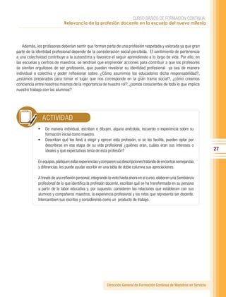CURSO BÁSICO DE FORMACIÓN CONTINUA:
                              Relevancia de la profesión docente en la escuela del nuevo milenio




    Además, los profesores deberían sentir que forman parte de una profesión respetada y valorada ya que gran
parte de la identidad profesional depende de la consideración social percibida. El sentimiento de pertenencia
a una colectividad contribuye a la autoestima y favorece el seguir aprendiendo a lo largo de vida. Por ello, en
las escuelas y centros de maestros, se tendrían que emprender acciones para contribuir a que los profesores
se sientan orgullosos de ser profesores, que puedan revalorar su identidad profesional ya sea de manera
individual o colectiva y poder reflexionar sobre: ¿Cómo asumimos los educadores dicha responsabilidad?,
¿estamos preparados para tomar el lugar que nos corresponde en la gran trama social?, ¿cómo creamos
conciencia entre nosotros mismos de la importancia de nuestro rol?, ¿somos conscientes de todo lo que implica
nuestro trabajo con los alumnos?




               ACTIVIDAD
             •	 De manera individual, escriban o dibujen, alguna anécdota, recuerdo o experiencia sobre su
                 formación inicial como maestro.
             •	 Describan qué los llevó a elegir y ejercer esta profesión, si se les facilita, pueden optar por
                 describirse en esa etapa de su vida profesional ¿quiénes eran, cuáles eran sus intereses o
                 ideales y qué expectativas tenía de esta profesión?                                                        27

             En equipos, platiquen estas experiencias y comparen sus descripciones tratando de encontrar semejanzas
             y diferencias, les puede ayudar escribir en una tabla de doble columna sus apreciaciones.

             A través de una reflexión personal, integrando lo visto hasta ahora en el curso, elaboren una Semblanza
             profesional de lo que identifica la profesión docente, escriban qué se ha transformado en su persona
             a partir de la labor educativa y, por supuesto, consideren las relaciones que establecen con sus
             alumnos y compañeros maestros, la experiencia profesional y los retos que representa ser docente.
             Intercambien sus escritos y considérenlo como un producto de trabajo.




                                                          Dirección General de Formación Continua de Maestros en Servicio
 