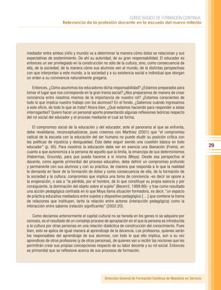 CURSO BÁSICO DE FORMACIÓN CONTINUA:
                      Relevancia de la profesión docente en la escuela del nuevo milenio




mediador entre ambos (niño y mundo) va a determinar la manera cómo éstos se relacionan y sus
expectativas de sostenimiento. De ahí su autoridad, de su gran responsabilidad. El educador es
entonces un ser privilegiado en la construcción no sólo de la cultura, sino, como consecuencia de
ella, de la sociedad, de la manera cómo sus alumnos ven al mundo, de la distintas perspectivas
con que interpretan a este mundo, a la sociedad y a su existencia social e individual que otorgan
un orden a su convivencia naturalmente gregaria.

    Entonces, ¿Cómo asumimos los educadores dicha responsabilidad? ¿Estamos preparados para
tomar el lugar que nos corresponde en la gran trama social? ¿Nos preparamos de manera de crear
conciencia entre nosotros mismos de la importancia de nuestro rol? ¿Estamos conscientes de
todo lo que implica nuestro trabajo con los alumnos? En el fondo, ¿Sabemos cuándo ingresamos
a este oficio, de todo lo que se trata? Ahora bien, ¿Qué estamos haciendo para responder a estas
interrogantes? Quiero hacer un personal aporte presentando algunas reflexiones teóricas respecto
del rol social del educador y el proceso mediante el cual se forma.

    El compromiso social de la educación y del educador, ante el panorama al que se enfrenta,
debe revalidarse, reconceptualizarse, pues creemos con Martínez (2001) que “el compromiso
radical de la escuela con la educación del ser humano no puede eludir su posición crítica con
las políticas de injusticia y desigualdad. Ésta debe seguir siendo una cuestión básica en todo
educador” (p. 95). Para nosotros la educación debe ser en esencia una liberación (Freire), en                     29
cuanto a que autonomiza a la persona de aquello que la limita, la emancipa de sus determinismos
(Habermas, Groundy), para que pueda hacerse a sí misma (Moya). Desde esa perspectiva el
docente, como agente primordial del proceso educativo, debe definir un compromiso profundo
y permanente con sus alumnos y con su práctica, de manera que responda a lo que la realidad
le demanda en favor de la formación de éstos y como consecuencia de ella, de la formación de
la sociedad y la cultura; compromiso que implica una toma de conciencia -es decir se opone a
la enajenación, o sea a “la pérdida, por el hombre, de lo que constituye su propia esencia y por
consiguiente, la dominación del objeto sobre el sujeto” (Becerril, 1999:86)- y trae como resultado
una acción pedagógica centrada en lo que Moya llama situación formadora, es decir, “un espacio
de práctica educativa mediadora entre sujetos y dispositivo pedagógico […] que contiene la trama
de relaciones que instituyen, tanto la relación entre actores (interacción pedagógica) como la
interacción entre saberes (relación significante)” (2002:20).

    Como decíamos anteriormente el capital cultural no se hereda en los genes ni se adquiere por
osmosis, es el resultado de un complejo proceso de apropiación en el que la persona es introducida
a la cultura por otras personas en una relación dialéctica de construcción del conocimiento. Pues
bien, esto se aplica de igual manera al aprendizaje de la docencia. Los profesores, quienes serán
los responsables del aprendizaje de sus alumnos, con todo lo que ello implica, son a su vez
aprendices de otros profesores (y de otras personas), de quienes van a recibir las nociones que les
permitirán crear sus propias concepciones respecto de su labor docente y su rol social. Entonces
es primordial que se reflexione acerca de sus procesos de formación.




                                                Dirección General de Formación Continua de Maestros en Servicio
 