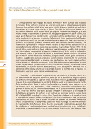 CURSO BÁSICO DE FORMACIÓN CONTINUA:
     Relevancia de la profesión docente en la escuela del nuevo milenio




                    Como ya lo hemos dicho respecto del proceso de formación de los alumnos, para el caso de
                la formación de los profesores tenemos que tener en cuenta cuál es rol que la educación como
                fenómeno tiene en la sociedad, la que a su vez va a definir lo anterior según a sus particulares
                aspiraciones y forma de proyectarse en el tiempo. Pues bien, no es lo mismo esperar de la
                educación la repetición de un modelo social, que preparar un cambio de paradigma, y en este
                mismo sentido, no es lo mismo un profesor que trabaja por la perpetuación de un sistema, que
                aquel que lo hace por una transformación. Lamentablemente las condiciones en las que esto
                se ha estado dando no son muy promisorias: la hegemonía de un paradigma cultural fundado
                en el positivismo científico e inspirado en el capitalismo económico ha dado como resultado la
                presencia de un profesor que se ha limitado a ser un mero transmisor de conocimientos y “ las
                instituciones y programas de formación docente han sido la mejor “escuela demostrativa” de la
                escuela transmisora, autoritaria, burocrática, que desdeña el aprendizaje” (Torres, 1999: 47). Es
                en este último punto según creo donde está uno de los problemas más sensibles de la formación
                de los educadores: los profesores no sabemos reflexionar acerca de las prácticas pedagógicas
                que llevamos a cabo, lo que nos hace caer en el activismo sin sentido, motivado únicamente
                por el afán de obtener resultados (aprobados), cumplir nuestra función (pasar contenidos) o
                mantener ocupados a los alumnos para que no causen molestias (disciplina). No hay una mirada
                que trascienda la cotidianeidad y se proyecte a las significaciones que nuestro trabajo contiene,
                que se detenga, no sólo en las estrategias y en las didácticas propias de la enseñanza, sino que
30              analice los precedentes que vamos sentando con cada discurso, análisis y en cada relación que
                establecemos con nuestros alumnos. Falta reflexión y crítica en la práctica educativa, falta la
                conciencia del rol social y cultural que lleva consigo el ejercer la docencia: falta la inquietud por
                trascender y hacerlo de buena manera, y eso se aprende.

                    La formación docente entonces no puede ser una mera revisión de fórmulas didácticas o
                un adiestramiento en disciplinas específicas, tiene que ser el espacio que acoja la inquietud
                del profesor por trascender, el lugar en donde, mediante la reflexión, pueda aclarar su posición
                respecto de la problemática educativa, su rol en la dinámica social, su forma de entender el mundo.
                Debe ser el espacio en donde el profesor -en formación o en servicio- pueda hacer conciencia
                de sí mismo, de su labor y del mundo y pueda confirmar su compromiso con sus alumnos y su
                proceso de aprendizaje, un compromiso responsable con lo que sus existencias puedan llegar
                a ser. Ahora bien, debemos estar claros que esta formación no comienza en la universidad con
                la habilitación profesional del profesor, es un continuo que comienza, como lo enuncia María
                Alice Setúbal (1996), cuando el docente o futuro docente es estudiante en la escuela primaria
                o antes inclusive, pues no hablamos de destrezas o habilidades simplemente, sino que estamos
                considerando una actitud ante el mundo, una forma de entender las relaciones sociales que
                implica una conciencia y un compromiso, y eso viene desde muy largo. Así entendido entonces,
                la responsabilidad de la formación de los docentes es una doble responsabilidad, pues afecta a
                los estudiantes en cuanto estudiantes y en cuanto a futuros docentes que a su vez multiplicarán
                su particular forma de entender la práctica con otros cientos de estudiantes más. Debemos saber,




     Dirección General de Formación Continua de Maestros en Servicio
 