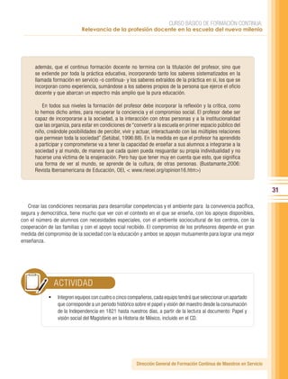 CURSO BÁSICO DE FORMACIÓN CONTINUA:
                             Relevancia de la profesión docente en la escuela del nuevo milenio




      además, que el continuo formación docente no termina con la titulación del profesor, sino que
      se extiende por toda la práctica educativa, incorporando tanto los saberes sistematizados en la
      llamada formación en servicio -o continua- y los saberes extraídos de la práctica en sí, los que se
      incorporan como experiencia, sumándose a los saberes propios de la persona que ejerce el oficio
      docente y que abarcan un espectro más amplio que la pura educación.

          En todos sus niveles la formación del profesor debe incorporar la reflexión y la crítica, como
      lo hemos dicho antes, para recuperar la conciencia y el compromiso social. El profesor debe ser
      capaz de incorporarse a la sociedad, a la interacción con otras personas y a la institucionalidad
      que las organiza, para estar en condiciones de “convertir a la escuela en primer espacio público del
      niño, creándole posibilidades de percibir, vivir y actuar, interactuando con las múltiples relaciones
      que permean toda la sociedad” (Setúbal, 1996:88). En la medida en que el profesor ha aprendido
      a participar y comprometerse va a tener la capacidad de enseñar a sus alumnos a integrarse a la
      sociedad y al mundo, de manera que cada quien pueda resguardar su propia individualidad y no
      hacerse una víctima de la enajenación. Pero hay que tener muy en cuenta que esto, que significa
      una forma de ver al mundo, se aprende de la cultura, de otras personas. (Bustamante,2006:
      Revista Iberoamericana de Educación, OEI, < www.rieoei.org/opinion16.htm>)


                                                                                                                          31

   Crear las condiciones necesarias para desarrollar competencias y el ambiente para la convivencia pacífica,
segura y democrática, tiene mucho que ver con el contexto en el que se enseña, con los apoyos disponibles,
con el número de alumnos con necesidades especiales, con el ambiente sociocultural de los centros, con la
cooperación de las familias y con el apoyo social recibido. El compromiso de los profesores depende en gran
medida del compromiso de la sociedad con la educación y ambos se apoyan mutuamente para lograr una mejor
enseñanza.




               ACTIVIDAD
             •	 Integren equipos con cuatro o cinco compañeros, cada equipo tendrá que seleccionar un apartado
                 que corresponde a un periodo histórico sobre el papel y visión del maestro desde la consumación
                 de la Independencia en 1821 hasta nuestros días, a partir de la lectura al documento: Papel y
                 visión social del Magisterio en la Historia de México, incluido en el CD.




                                                        Dirección General de Formación Continua de Maestros en Servicio
 