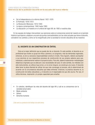 CURSO BÁSICO DE FORMACIÓN CONTINUA:
     Relevancia de la profesión docente en la escuela del nuevo milenio




            •	   De la Independencia a la reforma liberal: 1821-1876
            •	   El Porfiriato: 1876-1910
            •	   La Revolución Mexicana: 1910-1940
            •	   La época contemporánea: 1940 hasta 1993
            •	   La educación y el maestro en el umbral del siglo XXI: de 1993 a nuestros días

             En los equipos de trabajo intercambien sus opiniones sobre el compromiso social del maestro en el periodo
         histórico que leyeron y elaboren una serie de puntos contrastándolos con las retos actuales que tiene el docente,
         consideren los cambios y cómo se ha resignificado ante la sociedad la función educativa de los maestros




                    EL DOCENTE ES UN CONSTRUCTOR DE ÉXITOS.

                      Esta es la mejor definición que se puede dar de un docente. En este sentido, el docente es un
                 profesional que recibe un grupo de niños o jóvenes y un programa, más las demandas regionales,
                 entonces, es de su exclusiva responsabilidad construir el éxito. Para lograrlo, deberá acompañar
                 a sus alumnos en sus respectivos procesos de construcción de sus propios saberes para que,
                 individual y colectivamente realicen el proyecto áulico. Para ello, deberá implementar metodologías
32               didácticas originales que se adecuen a las necesidades del aula. En este sentido, los métodos son
                 sólo instrumentos, se utiliza el que sirve y, si no sirve ninguno, se construye uno nuevo. El docente
                 debe tener la plena libertad de utilizar los que más convengan al proceso, ello lo determinará de
                 acuerdo con la circunstancia educativa que deba enfrentar. Entonces, la práctica docente es, la
                 construcción de éxitos educativos y, el docente es el responsable de que ello ocurra. Por eso, él
                 utiliza técnicas, inspiración y la propia capacidad para enseñar.




            •	 En colectivo, identifiquen los retos del docente del siglo XXI y cuál es su compromiso con la
               sociedad actual sobre:
            •	 Medio ambiente
            •	 Género
            •	 Derechos humanos


            Este será su producto de trabajo de este tema.




     Dirección General de Formación Continua de Maestros en Servicio
 
