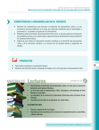 CURSO BÁSICO DE FORMACIÓN CONTINUA:
                            Relevancia de la profesión docente en la escuela del nuevo milenio




      COMPETENCIAS A DESARROLLAR EN EL DOCENTE
      •     Identifica las competencias que favorecen el desarrollo del pensamiento crítico y el uso
            de diversos recursos didácticos en el aula, que estimulan ambientes para el aprendizaje, y
            promueven la curiosidad y el gusto por el conocimiento.
      •     Reflexiona sobre la formación del pensamiento crítico como un asunto central en la educación
            de ciudadanos activos y con criterio propio, capaces de tomar decisiones de manera autónoma
            en contextos democráticos.
      •     Analiza de qué manera la intervención docente contribuye a la formación del pensamiento
            crítico y de la formación científica y su vínculo con los actuales planes y programas de
            estudio.




                PRODUCTOS
  •       Texto sobre la laicidad en la educación básica.                                                                35
  •       Situación del ambiente escolar: propuesta de trabajo con la mini guía para el pensamiento crítico.




MATERIALES                 Lecturas                                                      Incluidas en CD

                           •    Acercamiento al desarrollo del pensamiento crítico, un reto para la educación
                                actual de Javier Ignacio Montoya.
                           •    La mini guía para el pensamiento crítico. Conceptos y herramientas de Paul
                                Richard y Linda Elder.
                           •    La naturaleza de la ciencia de la Asociación Americana para el Avance de las
                                Ciencias.
                           •    Funciones de las artes en la educación. de Javier Abad.

                           LECTURAS EN CASA

                           •    Ciencia y esperanza de Carl Sagan.
                           •    Importancia de la enseñanza de la ciencia en la sociedad actual de Juana Nieda
                                y Beatriz Macedo.




                                                       Dirección General de Formación Continua de Maestros en Servicio
 