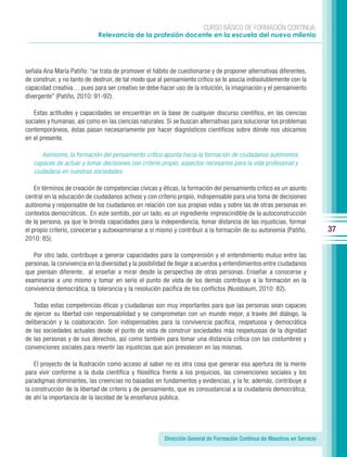 CURSO BÁSICO DE FORMACIÓN CONTINUA:
                             Relevancia de la profesión docente en la escuela del nuevo milenio




señala Ana María Patiño: “se trata de promover el hábito de cuestionarse y de proponer alternativas diferentes,
de construir, y no tanto de destruir, de tal modo que al pensamiento crítico se le asocia indisolublemente con la
capacidad creativa… pues para ser creativo se debe hacer uso de la intuición, la imaginación y el pensamiento
divergente” (Patiño, 2010: 91-92).

   Estas actitudes y capacidades se encuentran en la base de cualquier discurso científico, en las ciencias
sociales y humanas, así como en las ciencias naturales. Si se buscan alternativas para solucionar los problemas
contemporáneos, éstas pasan necesariamente por hacer diagnósticos científicos sobre dónde nos ubicamos
en el presente.

      Asimismo, la formación del pensamiento crítico apunta hacia la formación de ciudadanos autónomos
   capaces de actuar y tomar decisiones con criterio propio, aspectos necesarios para la vida profesional y
   ciudadana en nuestras sociedades.

    En términos de creación de competencias cívicas y éticas, la formación del pensamiento crítico es un asunto
central en la educación de ciudadanos activos y con criterio propio, indispensable para una toma de decisiones
autónoma y responsable de los ciudadanos en relación con sus propias vidas y sobre las de otras personas en
contextos democráticos. En este sentido, por un lado, es un ingrediente imprescindible de la autoconstrucción
de la persona, ya que le brinda capacidades para la independencia, tomar distancia de las injusticias, formar
el propio criterio, conocerse y autoexaminarse a sí mismo y contribuir a la formación de su autonomía (Patiño,           37
2010: 85).

   Por otro lado, contribuye a generar capacidades para la comprensión y el entendimiento mutuo entre las
personas, la convivencia en la diversidad y la posibilidad de llegar a acuerdos y entendimientos entre ciudadanos
que piensan diferente, al enseñar a mirar desde la perspectiva de otras personas. Enseñar a conocerse y
examinarse a uno mismo y tomar en serio el punto de vista de los demás contribuye a la formación en la
convivencia democrática, la tolerancia y la resolución pacífica de los conflictos (Nussbaum, 2010: 82).

    Todas estas competencias éticas y ciudadanas son muy importantes para que las personas sean capaces
de ejercer su libertad con responsabilidad y se comprometan con un mundo mejor, a través del diálogo, la
deliberación y la colaboración. Son indispensables para la convivencia pacífica, respetuosa y democrática
de las sociedades actuales desde el punto de vista de construir sociedades más respetuosas de la dignidad
de las personas y de sus derechos, así como también para tomar una distancia crítica con las costumbres y
convenciones sociales para revertir las injusticias que aún prevalecen en las mismas.

    El proyecto de la Ilustración como acceso al saber no es otra cosa que generar esa apertura de la mente
para vivir conforme a la duda científica y filosófica frente a los prejuicios, las convenciones sociales y los
paradigmas dominantes, las creencias no basadas en fundamentos y evidencias, y la fe; además, contribuye a
la construcción de la libertad de criterio y de pensamiento, que es consustancial a la ciudadanía democrática;
de ahí la importancia de la laicidad de la enseñanza pública.




                                                       Dirección General de Formación Continua de Maestros en Servicio
 