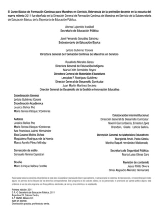 El Curso Básico de Formación Continua para Maestros en Servicio, Relevancia de la profesión docente en la escuela del
nuevo milenio 2011 fue diseñado en la Dirección General de Formación Continua de Maestros en Servicio de la Subsecretaría
de Educación Básica, de la Secretaría de Educación Pública.

                                                                  Alonso Lujambio Irazábal
                                                               Secretario de Educación Pública

                                                              José Fernando González Sánchez
                                                             Subsecretario de Educación Básica

                                                           Leticia Gutiérrez Corona
                                      Directora General de Formación Continua de Maestros en Servicio

                                                           Rosalinda Morales Garza
                                                  Directora General de Educación Indígena
                                                         María Edith Bernáldez Reyes
                                                 Directora General de Materiales Educativos
                                                       Leopoldo F. Rodríguez Gutiérrez
                                                  Director General de Desarrollo Curricular
                                                        Juan Martín Martínez Becerra
                                     Director General de Desarrollo de la Gestión e Innovación Educativa
     Coordinación General
     Leticia Gutiérrez Corona
     Coordinación Académica
     Jessica Baños Poo
     María Teresa Vázquez Contreras
                                                                                                                           Colaboración interinstitucional:
     Autoras                                                                                                     Dirección General de Desarrollo Curricular:
     Jessica Baños Poo                                                                                                  Noemí García García, Ernesto López
     María Teresa Vázquez Contreras                                                                                       Orendain, Gisela Leticia Galicia.
     Ana Francisca Juárez Hernández
     Elda Susana Molina Ochoa                                                                                Dirección General de Materiales Educativos:
     Magdalena Rodríguez de la Huerta                                                                                      Margarita Arruti, Paola García,
     Marco Aurelio Pérez Méndez                                                                                     Martha Raquel Hernández Maldonado

     Corrección de estilo                                                                                                     Secretaría de Seguridad Pública:
     Consuelo Yerena Capistran                                                                                                          María Luisa Olivas Caro

     Diseño                                                                                                                            Revisión de contenido
     Mario Enrique Valdes Castillo                                                                                                         Jesús Pólito Olvera
                                                                                                                            Omar Alejandro Méndez Hernández

   Reservados todos los derechos. El contenido de esta obra no podrá ser reproducido total ni parcialmente, ni almacenarse en sistemas de reproducción, ni transmitirse por medio
   alguno sin permiso de los titulares de los derechos correspondientes. Este programa es de carácter público, no es patrocinado, ni promovido por partido político alguno, está
   prohibido el uso de este programa con ﬁnes políticos, electorales, de lucro y otros distintos a lo establecido.

   Primera edición: 2011
   D.R. © Secretaría de Educación Pública, 2011
   Argentina 28, Colonia Centro,
   C.P. 06200, México D.F.
   ISBN en trámite.
   Distribución gratuita, prohibida su venta.
 