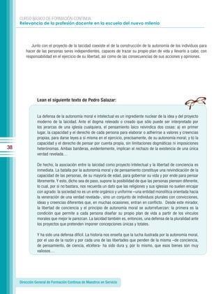 CURSO BÁSICO DE FORMACIÓN CONTINUA:
     Relevancia de la profesión docente en la escuela del nuevo milenio




            Junto con el proyecto de la laicidad coexiste el de la construcción de la autonomía de los individuos para
         hacer de las personas seres independientes, capaces de trazar su propio plan de vida y llevarlo a cabo, con
         responsabilidad en el ejercicio de su libertad, así como de las consecuencias de sus acciones y opiniones.




                Lean el siguiente texto de Pedro Salazar:


                La defensa de la autonomía moral e intelectual es un ingrediente nuclear de la idea y del proyecto
                moderno de la laicidad. Ante el dogma relevado o creado que sólo puede ser interpretado por
                los jerarcas de una iglesia cualquiera, el pensamiento laico reivindica dos cosas: a) en primer
                lugar, la capacidad y el derecho de cada persona para elaborar o adherirse a valores y creencias
                propias, para darse leyes a sí misma en el ejercicio, precisamente, de su autonomía moral; y b) la
                capacidad y el derecho de pensar por cuenta propia, sin limitaciones dogmáticas ni imposiciones
38              heterónomas. Ambas banderas, evidentemente, implican el rechazo de la existencia de una única
                verdad revelada…

                De hecho, la asociación entre la laicidad como proyecto intelectual y la libertad de conciencia es
                inmediata. La batalla por la autonomía moral y de pensamiento constituye una reivindicación de la
                capacidad de las personas, de su mayoría de edad, para gobernar su vida y por ende para pensar
                libremente. Y esto, dicho sea de paso, supone la posibilidad de que las personas piensen diferente,
                lo cual, por si no bastara, nos recuerda un dato que las religiones y sus iglesias no suelen encajar
                con agrado: la sociedad no es un ente orgánico y uniforme –una entidad monolítica orientada hacia
                la veneración de una verdad revelada-, sino un conjunto de individuos plurales con convicciones,
                ideas y creencias diferentes que, en muchas ocasiones, entran en conflicto. Desde este mirador,
                la libertad de conciencia y el principio de autonomía moral se autorrefuerzan: la primera es la
                condición que permite a cada persona diseñar su propio plan de vida a partir de los vínculos
                morales que mejor le parezcan. La laicidad también es, entonces, una defensa de la pluralidad ante
                los proyectos que pretenden imponer concepciones únicas y totales.

                Y ha sido una defensa difícil. La historia nos enseña que la lucha ilustrada por la autonomía moral,
                por el uso de la razón y por cada una de las libertades que penden de la misma –de conciencia,
                de pensamiento, de ciencia, etcétera- ha sido dura y, por lo mismo, que esos bienes son muy
                valiosos…




     Dirección General de Formación Continua de Maestros en Servicio
 