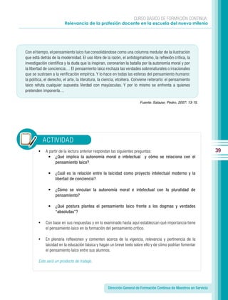 CURSO BÁSICO DE FORMACIÓN CONTINUA:
                         Relevancia de la profesión docente en la escuela del nuevo milenio




Con el tiempo, el pensamiento laico fue consolidándose como una columna medular de la ilustración
que está detrás de la modernidad. El uso libre de la razón, el antidogmatismo, la reflexión crítica, la
investigación científica y la duda que la inspiran, coronarían la batalla por la autonomía moral y por
la libertad de conciencia… El pensamiento laico rechaza las verdades sobrenaturales o irracionales
que se sustraen a la verificación empírica. Y lo hace en todas las esferas del pensamiento humano:
la política, el derecho, el arte, la literatura, la ciencia, etcétera. Conviene reiterarlo: el pensamiento
laico refuta cualquier supuesta Verdad con mayúsculas. Y por lo mismo se enfrenta a quienes
pretenden imponerla…

                                                                         Fuente: Salazar, Pedro, 2007: 13-15.




            ACTIVIDAD
        •    A partir de la lectura anterior respondan las siguientes preguntas:                                       39
              • ¿Qué implica la autonomía moral e intelectual y cómo se relaciona con el
                   pensamiento laico?

              •    ¿Cuál es la relación entre la laicidad como proyecto intelectual moderno y la
                   libertad de conciencia?

              •    ¿Cómo se vinculan la autonomía moral e intelectual con la pluralidad de
                   pensamiento?

              •    ¿Qué postura plantea el pensamiento laico frente a los dogmas y verdades
                   “absolutas”?

        •    Con base en sus respuestas y en lo examinado hasta aquí establezcan qué importancia tiene
             el pensamiento laico en la formación del pensamiento crítico.

        •    En plenaria reflexionen y comenten acerca de la vigencia, relevancia y pertinencia de la
             laicidad en la educación básica y hagan un breve texto sobre ello y de cómo podrían fomentar
             el pensamiento laico entre sus alumnos.

        Este será un producto de trabajo.




                                                     Dirección General de Formación Continua de Maestros en Servicio
 