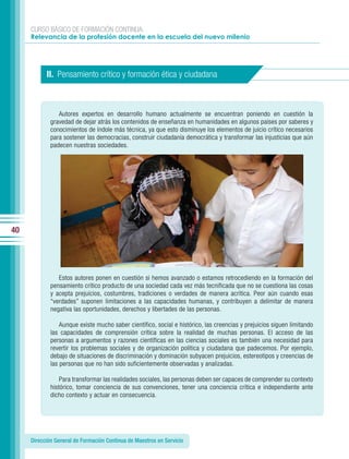 CURSO BÁSICO DE FORMACIÓN CONTINUA:
     Relevancia de la profesión docente en la escuela del nuevo milenio




           II. Pensamiento crítico y formación ética y ciudadana



                Autores expertos en desarrollo humano actualmente se encuentran poniendo en cuestión la
             gravedad de dejar atrás los contenidos de enseñanza en humanidades en algunos países por saberes y
             conocimientos de índole más técnica, ya que esto disminuye los elementos de juicio crítico necesarios
             para sostener las democracias, construir ciudadanía democrática y transformar las injusticias que aún
             padecen nuestras sociedades.




40




                Estos autores ponen en cuestión si hemos avanzado o estamos retrocediendo en la formación del
             pensamiento crítico producto de una sociedad cada vez más tecnificada que no se cuestiona las cosas
             y acepta prejuicios, costumbres, tradiciones o verdades de manera acrítica. Peor aún cuando esas
             “verdades” suponen limitaciones a las capacidades humanas, y contribuyen a delimitar de manera
             negativa las oportunidades, derechos y libertades de las personas.

                 Aunque existe mucho saber científico, social e histórico, las creencias y prejuicios siguen limitando
             las capacidades de comprensión crítica sobre la realidad de muchas personas. El acceso de las
             personas a argumentos y razones científicas en las ciencias sociales es también una necesidad para
             revertir los problemas sociales y de organización política y ciudadana que padecemos. Por ejemplo,
             debajo de situaciones de discriminación y dominación subyacen prejuicios, estereotipos y creencias de
             las personas que no han sido suficientemente observadas y analizadas.

                 Para transformar las realidades sociales, las personas deben ser capaces de comprender su contexto
             histórico, tomar conciencia de sus convenciones, tener una conciencia crítica e independiente ante
             dicho contexto y actuar en consecuencia.




     Dirección General de Formación Continua de Maestros en Servicio
 