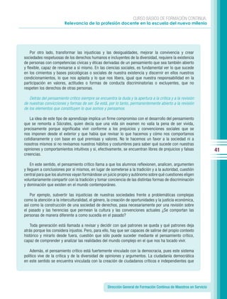 CURSO BÁSICO DE FORMACIÓN CONTINUA:
                        Relevancia de la profesión docente en la escuela del nuevo milenio




    Por otro lado, transformar las injusticias y las desigualdades, mejorar la convivencia y crear
sociedades respetuosas de los derechos humanos e incluyentes de la diversidad, requiere la existencia
de personas con competencias cívicas y éticas derivadas de un pensamiento que sea también abierto
y flexible, capaz de revisarse a sí mismo. En las ciencias sociales, es fundamental ver lo que sucede
en los cimientos y bases psicológicas o sociales de nuestra existencia y discernir en ellos nuestros
condicionamientos, lo que nos aplasta y lo que nos libera, igual que nuestra responsabilidad en la
participación en valores, actitudes o formas de conducta discriminatorias o excluyentes, que no
respeten los derechos de otras personas.

   Detrás del pensamiento crítico siempre se encuentra la duda y la apertura a la crítica y a la revisión
de nuestras convicciones y formas de ser. Se está, por lo tanto, permanentemente abierto a la revisión
de los elementos que constituyen lo que somos y pensamos.

   La idea de este tipo de aprendizaje implica un firme compromiso con el desarrollo del pensamiento
que se remonta a Sócrates, quien decía que una vida sin examen no valía la pena de ser vivida,
precisamente porque significaba vivir conforme a los prejuicios y convenciones sociales que se
nos imponen desde el exterior y que había que revisar lo que hacemos y cómo nos comportamos
cotidianamente y con base en qué premisas y valores. No le hacemos un favor a la sociedad ni a
nosotros mismos si no revisamos nuestros hábitos y costumbres para saber qué sucede con nuestras
opiniones y comportamientos intuitivos y si, efectivamente, se encuentran libres de prejuicios y falsas              41
creencias.

    En este sentido, el pensamiento crítico llama a que los alumnos reflexionen, analicen, argumenten
y lleguen a conclusiones por sí mismos, en lugar de someterse a la tradición y a la autoridad, cuestión
central para que los alumnos vayan formándose un juicio propio y autónomo sobre qué cuestiones eligen
voluntariamente compartir con la tradición y tomar conciencia de las distintas formas de discriminación
y dominación que existen en el mundo contemporáneo.

    Por ejemplo, subvertir las injusticias de nuestras sociedades frente a problemáticas complejas
como la atención a la interculturalidad, el género, la creación de oportunidades y la justicia económica,
así como la construcción de una sociedad de derechos, pasa necesariamente por una revisión sobre
el pasado y las herencias que permean la cultura y las convenciones actuales ¿Se comportan las
personas de manera diferente a como sucedía en el pasado?

    Toda generación está llamada a revisar y decidir con qué patrones se queda y qué patrones deja
atrás porque los considera injustos. Pero, para ello, hay que ser capaces de salirse del propio contexto
histórico y mirarlo desde fuera, cuestión que sólo puede suceder mediante el pensamiento crítico,
capaz de comprender y analizar las realidades del mundo complejo en el que nos ha tocado vivir.

    Además, el pensamiento crítico está fuertemente vinculado con la democracia, pues este sistema
político vive de la crítica y de la diversidad de opiniones y argumentos. La ciudadanía democrática
en este sentido se encuentra vinculada con la creación de ciudadanos críticos e independientes que




                                                   Dirección General de Formación Continua de Maestros en Servicio
 