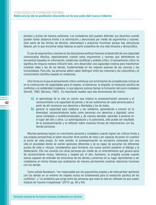 CURSO BÁSICO DE FORMACIÓN CONTINUA:
     Relevancia de la profesión docente en la escuela del nuevo milenio




              piensen y actúen de manera autónoma. Los ciudadanos sólo pueden defender sus derechos cuando
              pueden tomar distancia frente a la dominación y denunciarla por medio de argumentos y razones.
              Gran parte de las formas de dominio, estereotipos y prejuicios funcionan porque hay estructuras
              falaces, por lo que encontrar estas falacias es parte sustantiva de una vida inclusiva y democrática.

                 El uso de argumentos y razones en las discusiones políticas favorece el desarrollo de una capacidad
              comunicativa efectiva, especialmente cuando estos argumentos y razones que defendemos se
              encuentran basados en información, evidencias científicas y análisis crítico. El pensamiento crítico no
              significa de ninguna manera criticarlo todo, sino desarrollar una capacidad creativa para transformar
              nuestras vidas y las de los demás, fundamentada en los mejores avances de las ciencias y las
              humanidades. Para ello, las personas deben saber distinguir entre las creencias y las costumbres y el
              conocimiento científico basado en evidencias.

                 Otra forma en la que el pensamiento crítico contribuye con la formación de competencias cívicas es
              en la construcción de capacidades para el respeto, la tolerancia, la empatía, la resolución pacífica de
              conflictos y la solidaridad ciudadana, lo que algunos autores llaman la formación del juicio ciudadano
              (Arendt, 1982, Bárcena, 1997). Es importante resaltar aquí dos dimensiones del mismo:

                    a)   el aprendizaje de la vida en común que implica la autoexaminación personal y el
42                       reconocimiento a la capacidad de pensar y de ser autónomos de cada persona para a
                         partir de ahí reconocer sus derechos y libertades y los de todos,
                    b)   generar la capacidad para colaborar y ser solidarios, aprendiendo a convivir en la
                         diversidad, reconociéndonos todos como personas con derechos y dignidad, como
                         seres complejos y multidimensionales y, de manera sensible, aprender a ponerse en
                         el lugar del otro u otros. La autorregulación y la autonomía, sólo puede ser resultado
                         de la autoexaminación y la reflexión sobre nuestras formas de relacionarnos con las
                         demás personas.

                  Muchas personas logran un crecimiento personal y ciudadano cuando logran ser críticos frente a
              sus propias perspectivas al saber escuchar otros puntos de vista y ser capaces de poner en cuestión
              el punto de vista propio. En este sentido, la autoexaminación se encuentra conectada con una
              vida en pluralidad donde se vierten opiniones diferentes y se es capaz de escuchar los diferentes
              puntos de vista e, incluso, considerarlos para formarse una nueva opinión posterior al diálogo y la
              deliberación. Ello nos conecta con otras personas por medio de un entendimiento que genera lazos
              de reconocimiento mutuo, tolerancia y respeto por el otro. Asimismo, la empatía sucede cuando
              somos capaces de entender las emociones de los demás y ponernos en su lugar. Aprendemos a ser
              ciudadanos al mismo tiempo que analizamos de manera permanente nuestras relaciones humanas
              con los demás.

                  Como señala Nussbaum, “ser responsable por los argumentos propios y de intercambiar opiniones
              con los demás en un entorno de respeto mutuo es fundamental para la resolución pacífica de los
              conflictos”, y “un problema que surge entre las personas que viven la vida sin reflexión es que suelen
              tratarse de manera irrespetuosa” (2010: pp. 80 y 84).



     Dirección General de Formación Continua de Maestros en Servicio
 