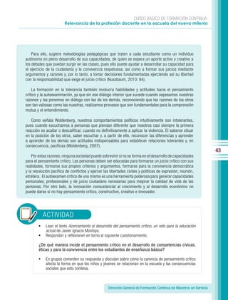 CURSO BÁSICO DE FORMACIÓN CONTINUA:
                        Relevancia de la profesión docente en la escuela del nuevo milenio




    Para ello, sugiere metodologías pedagógicas que traten a cada estudiante como un individuo
autónomo en pleno desarrollo de sus capacidades, de quien se espera un aporte activo y creativo a
los debates que puedan surgir en las clases, pues ello puede ayudar a desarrollar su capacidad para
el ejercicio de la ciudadanía y la convivencia respetuosa; así como a formar sus juicios mediante
argumentos y razones y, por lo tanto, a tomar decisiones fundamentadas ejerciendo así su libertad
con la responsabilidad que exige el juicio crítico (Nussbaum, 2010: 84).

    La formación en la tolerancia también involucra habilidades y actitudes hacia el pensamiento
crítico y la autoexaminación, ya que sin ese diálogo interior que sucede cuando sopesamos nuestras
razones y las ponemos en diálogo con las de los demás, reconociendo que las razones de los otros
son tan valiosas como las nuestras, realizamos procesos que son fundamentales para la comprensión
mutua y el entendimiento.

   Como señala Woldenberg, nuestros comportamientos políticos intuitivamente son intolerantes,
pues cuando escuchamos a personas que piensan diferente que nosotros casi siempre la primera
reacción es acallar o descalificar, cuando no definitivamente a aplicar la violencia. El saberse situar
en la posición de los otros, saber escuchar y, a partir de ello, reconocer las diferencias y aprender
a aprender de los demás son actitudes indispensables para establecer relaciones tolerantes y, en
consecuencia, pacíficas (Woldenberg, 2007).
                                                                                                                      43
    Por estas razones, ninguna sociedad puede sobrevivir si no se forma en el desarrollo de capacidades
para el pensamiento crítico. Las personas deben ser educadas para formarse un juicio crítico con sus
realidades, formarse sus propios criterios y argumentos, formarse para la convivencia democrática
y la resolución pacífica de conflictos y ejercer las libertades civiles y políticas de expresión, reunión,
etcétera. El autoexamen crítico de uno mismo es una herramienta poderosa para generar capacidades
personales, profesionales y de juicio ciudadano necesarias para mejorar la calidad de vida de las
personas. Por otro lado, la innovación consustancial al crecimiento y al desarrollo económico no
puede darse si no hay pensamiento crítico, constructivo, creativo e innovador.




            ACTIVIDAD
        •   Lean el texto Acercamiento al desarrollo del pensamiento crítico, un reto para la educación
            actual de Javier Ignacio Montoya.
        •   Respondan y reflexionen en torno al siguiente cuestionamiento.

        ¿De qué manera incide el pensamiento crítico en el desarrollo de competencias cívicas,
        éticas y para la convivencia entre los estudiantes de enseñanza básica?

        •   En grupos comenten su respuesta y discutan sobre cómo la carencia de pensamiento crítico
            afecta la forma en que los niños y jóvenes se relacionan en la escuela y las consecuencias
            sociales que esto conlleva.



                                                    Dirección General de Formación Continua de Maestros en Servicio
 