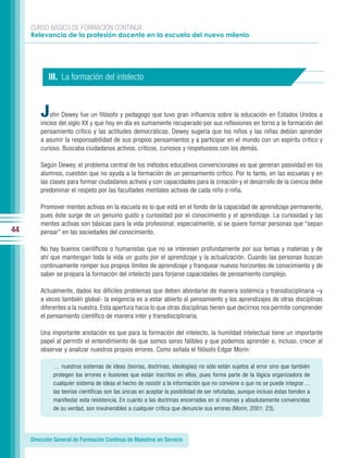 CURSO BÁSICO DE FORMACIÓN CONTINUA:
     Relevancia de la profesión docente en la escuela del nuevo milenio




            III. La formación del intelecto



         J   ohn Dewey fue un filósofo y pedagogo que tuvo gran influencia sobre la educación en Estados Unidos a
         inicios del siglo XX y que hoy en día es sumamente recuperado por sus reflexiones en torno a la formación del
         pensamiento crítico y las actitudes democráticas. Dewey sugería que los niños y las niñas debían aprender
         a asumir la responsabilidad de sus propios pensamientos y a participar en el mundo con un espíritu crítico y
         curioso. Buscaba ciudadanos activos, críticos, curiosos y respetuosos con los demás.

         Según Dewey, el problema central de los métodos educativos convencionales es que generan pasividad en los
         alumnos, cuestión que no ayuda a la formación de un pensamiento crítico. Por lo tanto, en las escuelas y en
         las clases para formar ciudadanos activos y con capacidades para la creación y el desarrollo de la ciencia debe
         predominar el respeto por las facultades mentales activas de cada niño o niña.

         Promover mentes activas en la escuela es lo que está en el fondo de la capacidad de aprendizaje permanente,
         pues éste surge de un genuino gusto y curiosidad por el conocimiento y el aprendizaje. La curiosidad y las
         mentes activas son básicas para la vida profesional, especialmente, si se quiere formar personas que “sepan
44       pensar” en las sociedades del conocimiento.

         No hay buenos científicos o humanistas que no se interesen profundamente por sus temas y materias y de
         ahí que mantengan toda la vida un gusto por el aprendizaje y la actualización. Cuando las personas buscan
         continuamente romper sus propios límites de aprendizaje y franquear nuevos horizontes de conocimiento y de
         saber se prepara la formación del intelecto para forjarse capacidades de pensamiento complejo.

         Actualmente, dados los difíciles problemas que deben abordarse de manera sistémica y transdisciplinaria –y
         a veces también global- la exigencia es a estar abierto al pensamiento y los aprendizajes de otras disciplinas
         diferentes a la nuestra. Esta apertura hacia lo que otras disciplinas tienen que decirnos nos permite comprender
         el pensamiento científico de manera inter y transdisciplinaria.

         Una importante anotación es que para la formación del intelecto, la humildad intelectual tiene un importante
         papel al permitir el entendimiento de que somos seres falibles y que podemos aprender e, incluso, crecer al
         observar y analizar nuestros propios errores. Como señala el filósofo Edgar Morin:

              … nuestros sistemas de ideas (teorías, doctrinas, ideologías) no sólo están sujetos al error sino que también
              protegen los errores e ilusiones que están inscritos en ellos, pues forma parte de la lógica organizadora de
              cualquier sistema de ideas el hecho de resistir a la información que no conviene o que no se puede integrar…
              las teorías científicas son las únicas en aceptar la posibilidad de ser refutadas, aunque incluso éstas tienden a
              manifestar esta resistencia. En cuanto a las doctrinas encerradas en sí mismas y absolutamente convencidas
              de su verdad, son invulnerables a cualquier crítica que denuncie sus errores (Morin, 2001: 23).




     Dirección General de Formación Continua de Maestros en Servicio
 