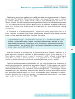 CURSO BÁSICO DE FORMACIÓN CONTINUA:
                                Relevancia de la profesión docente en la escuela del nuevo milenio




   Para evitar que se encierre en una doctrina o verdad, la racionalidad debe permanecer abierta a la discusión.
De acuerdo con Morin debemos distinguir entre racionalidad y racionalización. Mientras la primera es abierta
por naturaleza y dialoga con una realidad difícil de aprehender, la racionalización parte de la doctrina para
entender la realidad mediante un modelo mecanicista y determinista cerrado a los nuevos aprendizajes (Morin,
2001: 24). Cuando las personas han creído que existe una verdad, el conocimiento se convierte en dogmatismo,
mismo que es el camino directo hacia la cerrazón de las capacidades para que el pensamiento se mantenga
activo y curioso.

    El dinamismo de las sociedades contemporáneas y el pensamiento complejo que se requiere formar en los
futuros ciudadanos, parafraseando a Morin, exige que las personas mantengan mentes abiertas, racionales,
críticas, reflexivas, autocríticas, aptas para la reforma y la autorreforma:


     Las posibilidades del error y de la ilusión son múltiples y permanentes: las que vienen del exterior cultural y social
     inhiben la autonomía del pensamiento y prohíben la búsqueda de la verdad; aquellas que vienen del interior,
     encerradas a veces en el seno de nuestros mejores medios de conocimiento, hacen que los pensamientos se
     equivoquen entre ellos y sobre sí mismos [...] Es un importante deber de la educación armar a cada uno en el
     combate vital para la lucidez” (Morin, 2001: 32).

                                                                                                                                 45
    Ahora bien, intelectual es una persona que es capaz de salirse de los prejuicios y estereotipos de su
época, incluso, los de ella misma, al ser capaz de descontextualizarse y mirar el contexto desde fuera. Es un
librepensador que es capaz de defender su autonomía de conciencia y opinión y luchar por sus ideas. Le gusta
vivir conforme a las ideas que él mismo se impone y no las que se le imponen de manera externa pues ha
realizado un profundo análisis de las convenciones imperantes y ha tomado posición al respecto.

   También en las ciencias esta actitud de apertura al error y la revisión de las premisas sobre las que se
asientan nuestras convicciones y conocimientos es central para el desarrollo científico y para que sigan existiendo
nuevos descubrimientos, los cuales parten de cuestionar o revisar paradigmas o conocimientos anteriores y
demostrar científicamente (con base en evidencias) que han estado equivocados. Así, los paradigmas científicos
se suceden unos a otros como ha sido comprobado por el renombrado estudioso de las ciencias Thomas S.
Kuhn. Este autor ha puesto de relieve que los cambios en las ciencias no siempre se suceden de forma lineal o
de manera acumulativa, sino que a partir de una ruptura con el paradigma predominante en un momento dado,
es que suceden las revoluciones científicas (Kuhn: 2006).




                                                               Dirección General de Formación Continua de Maestros en Servicio
 