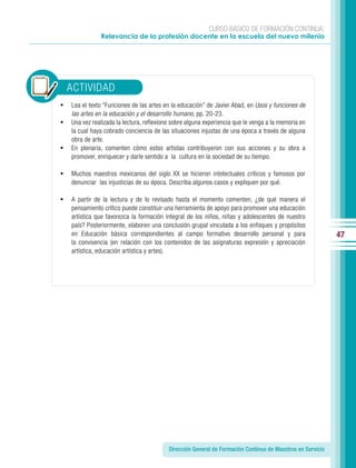 CURSO BÁSICO DE FORMACIÓN CONTINUA:
               Relevancia de la profesión docente en la escuela del nuevo milenio




    ACTIVIDAD
•   Lea el texto “Funciones de las artes en la educación” de Javier Abad, en Usos y funciones de
    las artes en la educación y el desarrollo humano, pp. 20-23.
•   Una vez realizada la lectura, reflexione sobre alguna experiencia que le venga a la memoria en
    la cual haya cobrado conciencia de las situaciones injustas de una época a través de alguna
    obra de arte.
•   En plenaria, comenten cómo estos artistas contribuyeron con sus acciones y su obra a
    promover, enriquecer y darle sentido a la cultura en la sociedad de su tiempo.

•   Muchos maestros mexicanos del siglo XX se hicieron intelectuales críticos y famosos por
    denunciar las injusticias de su época. Describa algunos casos y expliquen por qué.

•   A partir de la lectura y de lo revisado hasta el momento comenten, ¿de qué manera el
    pensamiento crítico puede constituir una herramienta de apoyo para promover una educación
    artística que favorezca la formación integral de los niños, niñas y adolescentes de nuestro
    país? Posteriormente, elaboren una conclusión grupal vinculada a los enfoques y propósitos
    en Educación básica correspondientes al campo formativo desarrollo personal y para                       47
    la convivencia (en relación con los contenidos de las asignaturas expresión y apreciación
    artística, educación artística y artes).




                                           Dirección General de Formación Continua de Maestros en Servicio
 
