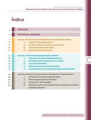 CURSO BÁSICO DE FORMACIÓN CONTINUA:
                      Relevancia de la profesión docente en la escuela del nuevo milenio




     Índice

 5     PRESENTACIÓN


 6     ESTRUCTURA DEL CURSO BÁSICO

 9     Tema uno. Relevancia de la profesión docente en la escuela del nuevo milenio
15               I.      Relevancia de la profesión docente
22              II.      Aprender a reflexionar a partir de la propia práctica
26             III.      La identidad profesional del maestro.
28             IV.       El compromiso social del docente


33     Tema dos. La formación del pensamiento crítico y científico
36               I.      Bases para la formación del pensamiento crítico
40              II.      Pensamiento crítico y formación ética y ciudadana                                      3
44             III.      La formación del intelecto
48             IV.       Pensamiento crítico y pensamiento científico
49              V.       Procesos involucrados en el aprendizaje del pensamiento científico


54     Tema tres. Acuerdo por el que se establece la Articulación de la Educación Básica.
56               I.      Articulación curricular de la educación básica
59              II.      Reforma Integral de la Educación Básica
61             III.      Currículo 2011: plan de estudios
67             IV.       Competencias para la vida, campos formativos, estándares curriculares y
                         aprendizajes esperados




                                              Dirección General de Formación Continua de Maestros en Servicio
 