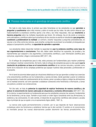 CURSO BÁSICO DE FORMACIÓN CONTINUA:
                            Relevancia de la profesión docente en la escuela del nuevo milenio




  V. Procesos involucrados en el aprendizaje del pensamiento cientíﬁco

   Por todo lo visto hasta ahora, lo primero que debe fomentarse en los estudiantes es que aprendan a
preguntar y cuestionarse sobre ellos mismos y sobre el mundo que los rodea. Ha sido común observar que
tradicionalmente la enseñanza científica aporta a los niños y las niñas respuestas, más que enseñarlos a
hacerse preguntas sobre las múltiples inquietudes que tienen. Sin embargo, hoy en día existe un consenso
entre educadores y científicos sobre que la enseñanza de las ciencias se asienta en estudiantes que pregunten,
cuestionen y problematicen la realidad. Lo contrario, enseñar respuestas a preguntas preestablecidas, es
vacunar a los niños contra las ciencias, pues enseñar a preguntar es promover la curiosidad y la búsqueda que
subyace al pensamiento científico, la capacidad de aprender a aprender.

   Los estudiantes deben desarrollar también la capacidad de usar la evidencia científica como base de
sus argumentaciones o conclusiones. Para ello, deben saber identificar los supuestos, las pruebas y los
razonamientos que subyacen a los argumentos y conclusiones científicos y usar información científica para
comunicar, argumentar y llegar a conclusiones (SEP, 2011: 54).

    En el enfoque de competencias para la vida, estos procesos son fundamentales para resolver problemas
que impliquen movilizar conocimientos. De hecho, todo el enfoque de competencias para la vida supone que la             49
resolución de problemas se base en el conocimiento científico de las ciencias naturales y sociales como
fuente de la resolución de los complejos problemas que aquejan nuestras vidas personales y profesionales en
el presente.

    Por lo tanto los alumnos deben pasar por situaciones didácticas en las que aprendan a cotejar sus creencias
y los conocimientos científicos con los fundamentos y razones de éstos; donde aprendan a poner en evidencia
los argumentos a través del cuestionamiento de los mismos, poner a prueba su lógica y cotejar las afirmaciones
con la realidad sensorial; así como aprender a establecer conexiones entre fenómenos e información, a tomar
una postura y analizar sus consecuencias.

   Por otro lado, se trata de potenciar la capacidad de explicar fenómenos de manera científica y de
aplicar el conocimiento de manera adecuada en situaciones y contextos diferenciados (SEP, 2011: 52).
En la ciencia, la experimentación es fundamental para que los estudiantes conozcan las razones y fundamentos
de los fenómenos y de las cosas. También el que exista un orden lógico consistente entre las afirmaciones, la
evidencia y las conclusiones. En este sentido, el desarrollo de argumentos científicos está siempre a prueba
bajo el principio de que se ajuste o no al razonamiento lógico (AAAC, 1997: 5).

   La ciencia está sujeta permanentemente a revisión, por lo que depende de hacer observaciones
cuidadosas sobre los fenómenos y establecer teorías que le den sentido. El cambio en el conocimiento
es inevitable porque las nuevas observaciones pueden desmentir las teorías prevalecientes. Por




                                                      Dirección General de Formación Continua de Maestros en Servicio
 