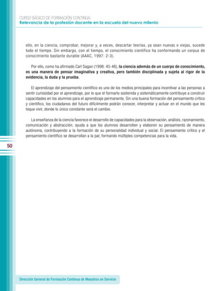 CURSO BÁSICO DE FORMACIÓN CONTINUA:
     Relevancia de la profesión docente en la escuela del nuevo milenio




         ello, en la ciencia, comprobar, mejorar y, a veces, descartar teorías, ya sean nuevas o viejas, sucede
         todo el tiempo. Sin embargo, con el tiempo, el conocimiento científico ha conformando un corpus de
         conocimiento bastante durable (AAAC, 1997: 2-3).

            Por ello, como ha afirmado Carl Sagan (1998: 45-46), la ciencia además de un cuerpo de conocimiento,
         es una manera de pensar imaginativa y creativa, pero también disciplinada y sujeta al rigor de la
         evidencia, la duda y la prueba.

            El aprendizaje del pensamiento científico es uno de los medios principales para incentivar a las personas a
         sentir curiosidad por el aprendizaje, por lo que el formarlo sostenida y sistemáticamente contribuye a construir
         capacidades en los alumnos para el aprendizaje permanente. Sin una buena formación del pensamiento crítico
         y científico, los ciudadanos del futuro difícilmente podrán conocer, interpretar y actuar en el mundo que les
         toque vivir, donde lo único constante será el cambio.

            La enseñanza de la ciencia favorece el desarrollo de capacidades para la observación, análisis, razonamiento,
         comunicación y abstracción; ayuda a que los alumnos desarrollen y elaboren su pensamiento de manera
         autónoma, contribuyendo a la formación de su personalidad individual y social. El pensamiento crítico y el
         pensamiento científico se desarrollan a la par, formando múltiples competencias para la vida.

50




     Dirección General de Formación Continua de Maestros en Servicio
 