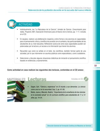 CURSO BÁSICO DE FORMACIÓN CONTINUA:
                           Relevancia de la profesión docente en la escuela del nuevo milenio




               ACTIVIDAD
           •   Individualmente, lea “La Naturaleza de la Ciencia”, tomado de Ciencia: Conocimiento para
               todos, Proyecto 2061, Asociación Americana para el Avance de la Ciencia, pp. 1-17, incluida
               en el CD.

           •   En equipos, realicen una deliberación respecto a cómo formar a los alumnos en capacidades
               para el pensamiento crítico y científico de acuerdo con el contexto y las particularidades de los
               estudiantes de su nivel educativo. Reflexionen acerca de cómo esas capacidades pueden ser
               potenciadas por la lectura y el acceso a la información que tienen los alumnos.

           •   Recuerden que como se señala en el texto, los científicos, también forman parte de una
               sociedad, por lo que intervienen en asuntos públicos como especialistas y como ciudadanos.

           •   Seleccionen y discutan algunas situaciones didácticas de iniciación al pensamiento científico
               basado en evidencias y razonamientos.

                                                                                                                         51
Como actividad en casa realicen las siguientes dos lecturas, contenidas en el CD anexo:




MATERIALES                Lecturas                                                        Incluidas en CD


                          •   Sagan, Carl, “Ciencia y esperanza” en El mundo y sus demonios. La ciencia
                              como una luz en la oscuridad, Cap. 2, pp. 41-58.
                          •   Nieda, Juana y Macedo, Beatriz, “Importancia de la enseñanza de las ciencias
                              en la sociedad actual” en Un currículo cientíﬁco para estudiantes de 11 a 14
                              años, pp. 19-24.




                                                       Dirección General de Formación Continua de Maestros en Servicio
 