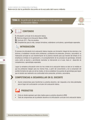 CURSO BÁSICO DE FORMACIÓN CONTINUA:
     Relevancia de la profesión docente en la escuela del nuevo milenio



                                                                                                                             po esti
                                                                                                                           em




                                                                                                                                   ma
                                                                                                                      ado • ti
           TEMA 3: Acuerdo por el que se establece la Articulación de




                                                                                                                                     do • tie
                   la Educación Básica




                                                                                                                     m
                                                                                                                            mp
                                                                                                                              o esti


                                                                                                                    5:00 Hrs.


                            CONTENIDO
                I. Articulación curricular de la educación básica.
                II. Reforma Integral de la Educación Básica (RIEB).
                III. Currículo 2011: Plan de estudios.
                IV. Competencias para la vida, campos formativos, estándares curriculares y aprendizajes esperados.

                        INTRODUCCIÓN
                El proceso de articulación de la educación básica impulsa una formación integral de las alumnas y los
                alumnos, al establecer vínculos entre profesoras y profesores de preescolar, primaria y secundaria; su
                implicación principal es una transformación de la práctica docente para que transite del énfasis en la
                enseñanza al énfasis en la generación y el acompañamiento de los procesos de aprendizaje, teniendo
54              como centro al alumno y permitiendo reorientar la intervención en el aula, hacia el desarrollo de
                competencias y aprendizajes esperados.

                Lograr la verdadera articulación entre los tres niveles de la educación básica se dará en la medida en
                que los profesores trabajen para los mismos fines, a partir del conocimiento y de la compresión del
                sentido formativo de cada uno de los niveles; el reto es establecer los puentes de aprendizaje para lograr
                que el estudio sea realmente una continuidad entre preescolar, primaria y secundaria.

                COMPETENCIAS A DESARROLLAR EN EL DOCENTE
                •	 Asume compromisos para transformar su práctica docente y dar respuesta a los retos planteados
                    para el logro de la articulación curricular de la educación básica.


                         PRODUCTOS
                •	 Ficha en donde expresen qué retos implica para su práctica docente la RIEB.
                •	 Texto de compromisos de la profesión docente en la Articulación curricular de la educación básica




     Dirección General de Formación Continua de Maestros en Servicio
 
