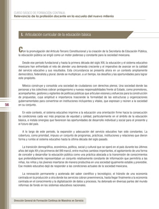 CURSO BÁSICO DE FORMACIÓN CONTINUA:
     Relevancia de la profesión docente en la escuela del nuevo milenio




           I. Articulación curricular de la educación básica


         C   on la promulgación del Artículo Tercero Constitucional y la creación de la Secretaría de Educación Pública,
         la educación pública se erigió como un motor poderoso y constante para la sociedad mexicana.

            Desde ese periodo fundacional y hasta la primera década del siglo XXI, la educación y el sistema educativo
         mexicano han enfrentado el reto de atender una demanda creciente y el imperativo de avanzar en la calidad
         del servicio educativo y sus resultados. Esta circunstancia se presenta ahora en un contexto ampliamente
         democrático, federalista y plural, donde se multiplican, a un tiempo, los desafíos y las oportunidades para lograr
         este propósito.

            México construye y consolida una sociedad de ciudadanos con derechos plenos. Una sociedad donde las
         personas y los colectivos cobran protagonismo y nuevas responsabilidades frente al Estado, como promotores,
         acompañantes, gestores y vigilantes de políticas públicas que articulan visiones y esfuerzos para la construcción
         de propuestas, cuya amplitud e importancia trasciende la formalidad de las estructuras y organizaciones
         gubernamentales para convertirse en instituciones incluyentes y vitales, que expresan y reúnen a la sociedad
56       en su conjunto.

             En este contexto, el sistema educativo imprime a la educación una orientación firme hacia la consecución
         de condiciones cada vez más propicias de equidad y calidad, particularmente en el ámbito de la educación
         básica, e instala sinergias que favorecen las oportunidades de desarrollo individual y social para el presente y
         el futuro del país.

            A lo largo de este periodo, la expansión y adecuación del servicio educativo han sido constantes. La
         cobertura, como prioridad, impuso un conjunto de programas, prácticas, instituciones y relaciones que dieron
         forma y rumbo al sistema educativo hasta la última década del siglo pasado.

            La transición demográfica, económica, política, social y cultural que se operó en el país durante los últimos
         años del siglo XX y los primeros del XXI marcó, entre muchos cambios importantes, el agotamiento de una forma
         de concebir y desarrollar la educación pública como una práctica abocada a la transmisión de conocimientos
         que pretendidamente representaban un conjunto relativamente constante de información que permitiría a las
         niñas, los niños y los jóvenes insertarse de manera productiva en una sociedad igualmente estable y previsible.
         Ese modelo educativo dejó de responder a las condiciones actuales de la sociedad mexicana.

             La renovación permanente y acelerada del saber científico y tecnológico; el tránsito de una economía
         centrada en la producción a otra donde los servicios cobran preeminencia, hasta llegar finalmente a la economía
         centrada en el conocimiento y la digitalización de datos y procesos, ha detonado en diversas partes del mundo
         reformas de fondo en los sistemas educativos nacionales.




     Dirección General de Formación Continua de Maestros en Servicio
 