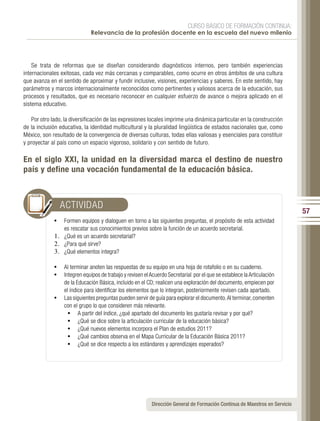 CURSO BÁSICO DE FORMACIÓN CONTINUA:
                              Relevancia de la profesión docente en la escuela del nuevo milenio




    Se trata de reformas que se diseñan considerando diagnósticos internos, pero también experiencias
internacionales exitosas, cada vez más cercanas y comparables, como ocurre en otros ámbitos de una cultura
que avanza en el sentido de aproximar y fundir inclusive, visiones, experiencias y saberes. En este sentido, hay
parámetros y marcos internacionalmente reconocidos como pertinentes y valiosos acerca de la educación, sus
procesos y resultados, que es necesario reconocer en cualquier esfuerzo de avance o mejora aplicado en el
sistema educativo.

   Por otro lado, la diversificación de las expresiones locales imprime una dinámica particular en la construcción
de la inclusión educativa, la identidad multicultural y la pluralidad lingüística de estados nacionales que, como
México, son resultado de la convergencia de diversas culturas, todas ellas valiosas y esenciales para constituir
y proyectar al país como un espacio vigoroso, solidario y con sentido de futuro.

En el siglo XXI, la unidad en la diversidad marca el destino de nuestro
país y define una vocación fundamental de la educación básica.



                ACTIVIDAD
                                                                                                                            57
             •	 Formen equipos y dialoguen en torno a las siguientes preguntas, el propósito de esta actividad
                 es rescatar sus conocimientos previos sobre la función de un acuerdo secretarial.
             1.	 ¿Qué es un acuerdo secretarial?
             2.	 ¿Para qué sirve?
             3.	 ¿Qué elementos integra?

             •	 Al terminar anoten las respuestas de su equipo en una hoja de rotafolio o en su cuaderno.
             •	 Integren equipos de trabajo y revisen el Acuerdo Secretarial por el que se establece la Articulación
                de la Educación Básica, incluido en el CD; realicen una exploración del documento, empiecen por
                el índice para identificar los elementos que lo integran, posteriormente revisen cada apartado.
             •	 Las siguientes preguntas pueden servir de guía para explorar el documento. Al terminar, comenten
                con el grupo lo que consideren más relevante.
                  •	 A partir del índice, ¿qué apartado del documento les gustaría revisar y por qué?
                  •	 ¿Qué se dice sobre la articulación curricular de la educación básica?
                  •	 ¿Qué nuevos elementos incorpora el Plan de estudios 2011?
                  •	 ¿Qué cambios observa en el Mapa Curricular de la Educación Básica 2011?
                  •	 ¿Qué se dice respecto a los estándares y aprendizajes esperados?




                                                          Dirección General de Formación Continua de Maestros en Servicio
 