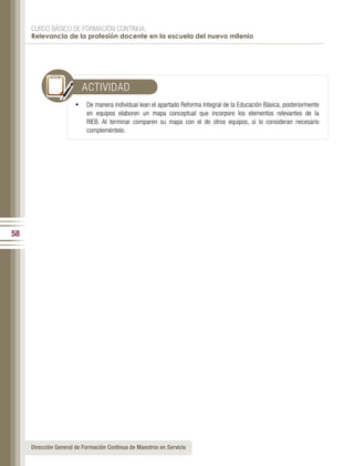 CURSO BÁSICO DE FORMACIÓN CONTINUA:
     Relevancia de la profesión docente en la escuela del nuevo milenio




                           ACTIVIDAD
                       •   De manera individual lean el apartado Reforma Integral de la Educación Básica, posteriormente
                           en equipos elaboren un mapa conceptual que incorpore los elementos relevantes de la
                           RIEB. Al terminar comparen su mapa con el de otros equipos, si lo consideran necesario
                           compleméntelo.




58




     Dirección General de Formación Continua de Maestros en Servicio
 