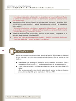 CURSO BÁSICO DE FORMACIÓN CONTINUA:
     Relevancia de la profesión docente en la escuela del nuevo milenio




           •	     Integralidad en el diagnóstico de los desafíos y las oportunidades que presenta la Educación Básica,
                así como en las acciones para su atención y en la concurrencia de instancias, actores y recursos
                para llevarlas a cabo.
           •	   Profesionalización del servicio educativo en todos los niveles, instancias y decisiones, como
                resultado de un proceso sistemático y objetivo basado en saberes probados y en una ética de
                servicio público.
           •	     Fortalecimiento institucional, entendido como la superación de las debilidades y la concreción de
                las oportunidades de mejora en los ámbitos de la infraestructura física, organizacional, administrativa
                y académica del sistema y de los centros educativos.
           •	   Inclusión de diversos actores, individuales y colectivos, de sus visiones y perspectivas, en la
                gestión de la educación y el sistema educativo.
           •	     Apertura de la educación básica para establecer diálogos y relaciones constructivas con instancias
                e instituciones académicas y sociales, nacionales e internacionales.




60
                         ACTIVIDAD
                       Integren equipos y lean el siguiente apartado, notarán que incorpora algunas frases en negritas. Al
                       terminar elijan una o dos frases y comenten qué saben al respecto, anoten sus comentarios en su
                       cuaderno.

                       •	 Posteriormente, y de manera grupal, elaboren en una hoja de rotafolio un cuadro que destaque
                           las características del Currículo 2011. Posteriormente respondan las siguientes preguntas:
                       •	 ¿Cómo contribuye su práctica docente al logro de los rasgos del perfil de egreso de educación
                           básica?
                       •	 ¿Qué compromisos requieren asumir desde la labor docente para que las niñas, los niños y los
                           jóvenes alcancen el perfil de egreso establecido en el Currículo 2011?




     Dirección General de Formación Continua de Maestros en Servicio
 