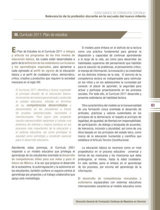 CURSO BÁSICO DE FORMACIÓN CONTINUA:
                             Relevancia de la profesión docente en la escuela del nuevo milenio




  III. Currículo 2011: Plan de estudios


E    l Plan de Estudios es el Currículo 2011 e integra
                                                                El modelo pone énfasis en el disfrute de la lectura
                                                            como una práctica fundamental para generar la
y articula los programas de los tres niveles de             disposición y capacidad de continuar aprendiendo
educación básica, los cuales están desarrollados a          a lo largo de la vida, así como para desarrollar las
partir de la definición de los estándares curriculares      habilidades superiores del pensamiento que habilitan
y los aprendizajes esperados, para aproximar a              para la solución de problemas, el pensamiento crítico,
cada egresado al perfil de egreso de la educación           el manejo de información, la innovación y la creatividad
básica y al perfil de ciudadano cívico, democrático,        en los distintos órdenes de la vida. El dominio de la
crítico, creativo y productivo que requiere la sociedad     competencia lectora es indispensable para estimular
mexicana en el siglo XXI.                                   en los niños y en los adolescentes la curiosidad por
                                                            conocer; el placer de aprender; la seguridad para
   El Currículo 2011 identifica y busca responder           actuar y participar proactivamente en los procesos
   al principal desafío de la educación básica:             sociales. Por todo ello, el Currículo 2011 desarrolla y
   incrementar de manera generalizada y sostenida           presenta estándares de habilidad lectora.
   la calidad educativa, referida en términos
   de las competencias desarrolladas y                          Otra característica del modelo es la transversalidad        61
   demostrables en los estudiantes a través                 de una formación cívica orientada al desarrollo de
   de pruebas estandarizadas, nacionales e                  actitudes, prácticas y valores sustentados en los
   internacionales. Para lograr este propósito              principios de la democracia: el respeto al principio de
   resulta imprescindible replantear e instalar una         legalidad, de igualdad, de libertad con responsabilidad,
   dinámica de reforma y mejora continua en los             de participación, de diálogo y búsqueda de acuerdos;
   procesos más importantes de la educación y               de tolerancia, inclusión y pluralidad; así como de una
   el sistema educativo, así como privilegiar la            ética basada en los principios del estado laico, como
   equidad como estrategia y condición esencial             marco de la educación humanista y científica que
   para el desarrollo educativo.                            establece el Articulo Tercero Constitucional.

Atendiendo estas premisas, el Currículo 2001                    La educación básica se reconoce como un nivel
responde a un modelo educativo que privilegia el            propedéutico en el proceso educativo universal y
aprendizaje de los estudiantes orientado al desarrollo      formal de las mexicanas y los mexicanos que debe
de competencias útiles para sus vidas y para el             prolongarse, al menos, hasta la edad ciudadana.
futuro de México. A la vez que propicia el desarrollo       En este sentido, pone el énfasis en el aprendizaje
de la autoestima, la autorregulación y la autonomía en      de los procesos, por encima del aprendizaje de la
los estudiantes, también confiere un espacio central al     información.
aprendizaje por proyectos y al trabajo colaborativo que
apoya esta metodología.                                     El desarrollo de competencias vinculadas a
                                                            estándares equiparables con sistemas educativos
                                                            internacionales caracteriza al modelo educativo como




                                                          Dirección General de Formación Continua de Maestros en Servicio
 