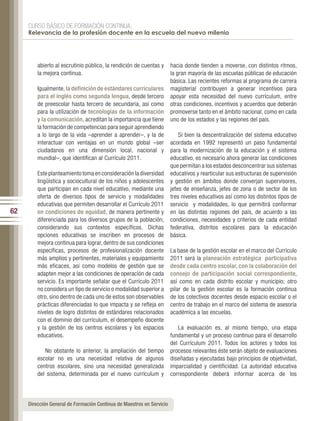CURSO BÁSICO DE FORMACIÓN CONTINUA:
     Relevancia de la profesión docente en la escuela del nuevo milenio




         abierto al escrutinio público, la rendición de cuentas y      hacia donde tienden a moverse, con distintos ritmos,
         la mejora continua.                                           la gran mayoría de las escuelas públicas de educación
                                                                       básica. Las recientes reformas al programa de carrera
         Igualmente, la definición de estándares curriculares          magisterial contribuyen a generar incentivos para
         para el inglés como segunda lengua, desde tercero             apoyar esta necesidad del nuevo currículum, entre
         de preescolar hasta tercero de secundaria, así como           otras condiciones, incentivos y acuerdos que deberán
         para la utilización de tecnologías de la información          promoverse tanto en el ámbito nacional, como en cada
         y la comunicación, acreditan la importancia que tiene         uno de los estados y las regiones del país.
         la formación de competencias para seguir aprendiendo
         a lo largo de la vida –aprender a aprender–, y la de              Si bien la descentralización del sistema educativo
         interactuar con ventajas en un mundo global –ser              acordada en 1992 representó un paso fundamental
         ciudadanos en una dimensión local, nacional y                 para la modernización de la educación y el sistema
         mundial–, que identifican al Currículo 2011.                  educativo, es necesario ahora generar las condiciones
                                                                       que permitan a los estados desconcentrar sus sistemas
         Este planteamiento toma en consideración la diversidad        educativos y rearticular sus estructuras de supervisión
         lingüística y sociocultural de los niños y adolescentes       y gestión en ámbitos donde converjan supervisores,
         que participan en cada nivel educativo, mediante una          jefes de enseñanza, jefes de zona o de sector de los
         oferta de diversos tipos de servicio y modalidades            tres niveles educativos así como los distintos tipos de
         educativas que permiten desarrollar el Currículo 2011         servicio y modalidades, lo que permitirá conformar
62       en condiciones de equidad, de manera pertinente y             en las distintas regiones del país, de acuerdo a las
         diferenciada para los diversos grupos de la población,        condiciones, necesidades y criterios de cada entidad
         considerando sus contextos específicos. Dichas                federativa, distritos escolares para la educación
         opciones educativas se inscriben en procesos de               básica.
         mejora continua para lograr, dentro de sus condiciones
         específicas, procesos de profesionalización docente           La base de la gestión escolar en el marco del Currículo
         más amplios y pertinentes, materiales y equipamiento          2011 será la planeación estratégica participativa
         más eficaces, así como modelos de gestión que se              desde cada centro escolar, con la colaboración del
         adapten mejor a las condiciones de operación de cada          consejo de participación social correspondiente,
         servicio. Es importante señalar que el Currículo 2011         así como en cada distrito escolar y municipio; otro
         no considera un tipo de servicio o modalidad superior a       pilar de la gestión escolar es la formación continua
         otro, sino dentro de cada uno de estos son observables        de los colectivos docentes desde espacio escolar o el
         prácticas diferenciadas lo que impacta y se refleja en        centro de trabajo en el marco del sistema de asesoría
         niveles de logro distintos de estándares relacionados         académica a las escuelas.
         con el dominio del currículum, el desempeño docente
         y la gestión de los centros escolares y los espacios             La evaluación es, al mismo tiempo, una etapa
         educativos.                                                   fundamental y un proceso continuo para el desarrollo
                                                                       del Currículum 2011. Todos los actores y todos los
            No obstante lo anterior, la ampliación del tiempo          procesos relevantes éste serán objeto de evaluaciones
         escolar no es una necesidad relativa de algunos               diseñadas y ejecutadas bajo principios de objetividad,
         centros escolares, sino una necesidad generalizada            imparcialidad y cientificidad. La autoridad educativa
         del sistema, determinada por el nuevo currículum y            correspondiente deberá informar acerca de los



     Dirección General de Formación Continua de Maestros en Servicio
 