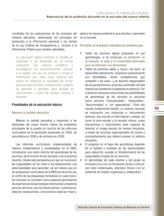 CURSO BÁSICO DE FORMACIÓN CONTINUA:
                             Relevancia de la profesión docente en la escuela del nuevo milenio




resultados de las evaluaciones de los procesos del          aplicar de manera evidente lo que estudian y aprenden
sistema educativo, observando los principios de             en la escuela.
protección a la información personal y los demás
de la Ley Federal de Transparencia y Acceso a la            Por tanto, en la práctica educativa se considera que:
Información Pública que resulten aplicables.
                                                            •	 Todos los alumnos logran progresos en sus
   La educación básica enfrenta el desafío de                  aprendizajes, si se construye un ambiente en
   responder a las demandas de un mundo                        la escuela, el aula y la comunidad adecuado
   cambiante. Los avances científicos y                        para la atención a la diversidad.
   tecnológicos, las transformaciones sociales              •	 Todos los alumnos saben y hacen –es decir, se
   y la rapidez con que se produce y circula la                desarrollan plenamente, reconocen positivamente
   información son, entre otros, factores que                  sus identidades, tienen competencias que
   ponen en evidencia la necesidad de formar                   compartir y las usan– y se asumen responsables
   generaciones de niños y adolescentes capaces                de sus pensamientos, acciones y actitudes, de esta
   de aprender a aprender, para acceder al                     manera se consideran ciudadanos en potencia. Por
   conocimiento y usarlo de manera creativa y                  lo tanto es necesario evitar limitar las posibilidades
   eficiente.                                                  de aprendizaje de los alumnos al ubicarlos
                                                               como alumnos “irrecuperables”, “etiquetados”,
Finalidades de la educación básica                             “discriminados” o “sin expectativas”. Para ello
                                                               resulta fundamental diseñar un sistema nacional              63
Mejorar la calidad educativa                                   de evaluación con instancias e instrumentos
                                                               diversos, que vincule el nivel federal y estatal, así
    Mejorar la calidad educativa y responder a las             como la zona escolar y la escuela misma; cuyos
demandas del nuevo milenio fueron los propósitos               mecanismos e instrumentos sean capaces de
principales de la puesta en marcha de las reformas             detectar el rezago escolar de manera temprana,
curriculares de la educación preescolar en 2004, de            a través de servicios especializados de tutoría y
secundaria en 2006 y de primaria en 2009.                      acompañamiento que deberá preever el sistema
                                                               educativo.
    Las reformas curriculares, implementadas de             •	 El progreso en el logro del aprendizaje depende
manera independiente y consolidadas en la RIEB,                de la calidad y cantidad de las oportunidades
introdujeron una visión distinta del aprendizaje de los        para adquirirlo, aunado al fortalecimiento de las
alumnos, de la función de las escuelas y de la práctica        capacidades innatas de los alumnos.
docente. Desde esta perspectiva es que se reconocen         •	 El aprendizaje de cada alumno y del grupo se
las capacidades de los niños y los adolescentes, sus           enriquece en y con la interacción social y cultural;
potencialidades para aprender, de tal manera que en            con retos intelectuales, afectivos, físicos y en un
las propuestas curriculares de la RIEB los alumnos son         ambiente de trabajo respetuoso y colaborativo.
el centro de las propuestas formativas en cada nivel y
las escuelas se conciben como espacios generadores
de experiencias de aprendizaje interesantes y retadoras
para los alumnos, que los hacen pensar, cuestionarse,
elaborar explicaciones, comunicarse cada vez mejor y



                                                          Dirección General de Formación Continua de Maestros en Servicio
 
