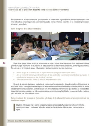 CURSO BÁSICO DE FORMACIÓN CONTINUA:
     Relevancia de la profesión docente en la escuela del nuevo milenio




         En consecuencia, el mejoramiento de que se imparte en las escuelas sigue siendo el principal motivo para cada
         nivel educativo, así como para las acciones impulsadas por las reformas recientes en la educación preescolar,
         primaria y secundaria.

         Perfil de egreso de la educación básica




64           El perfil de egreso define el tipo de alumno que se espera formar en el transcurso de la escolaridad básica
         y tiene un papel importante en el proceso de articulación de los tres niveles (preescolar, primaria y secundaria).
         Se expresa en términos de rasgos individuales y las razones de ser son las siguientes:

            •	 Definir el tipo de ciudadano que se espera formar a lo largo de la educación básica.
            •	 Ser un referente común para la definición de los contenidos y orientaciones didácticas que guían el
                 estudio de las asignaturas que forman el currículo.
            •	 Servir de insumo para valorar la eficacia del proceso educativo.

            El perfil de egreso plantea un conjunto de rasgos que los estudiantes deberán mostrar al término de la
         educación básica como garantía de que podrán desenvolverse satisfactoriamente en cualquier ámbito en el que
         decidan continuar su desarrollo. Dichos rasgos son el resultado de una formación que destaca la necesidad de
         desarrollar competencias para la vida, que además de conocimientos y habilidades incluyen actitudes y valores
         para enfrentar con éxito diversas tareas.

         Como resultado del proceso de formación, a lo largo de la educación básica el alumno mostrará los
         siguientes rasgos.

                a) Utiliza el lenguaje oral y escrito para comunicarse con claridad y fluidez e interactuar en distintos
                contextos sociales y culturales; además, posee las herramientas básicas para comunicarse en
                inglés.




     Dirección General de Formación Continua de Maestros en Servicio
 