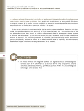 CURSO BÁSICO DE FORMACIÓN CONTINUA:
     Relevancia de la profesión docente en la escuela del nuevo milenio




         La verdadera articulación entre los tres niveles de la educación básica se logrará en la medida en que
         los profesores trabajen para los mismos fines, a partir del conocimiento y de la compresión del sentido
         formativo de cada uno de los niveles; el reto es establecer los puentes de aprendizaje para lograr que el estudio
         sea realmente una continuidad entre preescolar, primaria y secundaria.

            Si bien el currículo traza el rumbo deseable del tipo de alumno que se desea formar durante la educación
         básica, lo más importante es que sus postulados se hagan realidad en cada aula y escuela. Es un hecho que
         una propuesta curricular por sí misma no cambiará o renovará las prácticas pedagógicas; lograrlo requiere
         de acciones que den soporte a los procesos de cambio curricular y entre ellas tienen un papel relevante las
         acciones de impulso a una formación profesional de profesores, personal directivo y técnico, así como un
         ejercicio permanente y personal de análisis de la práctica docente donde la asesoría y el acompañamiento
         desempeñan un papel fundamental en apoyo a las tareas de los maestros.




66
                         ACTIVIDAD
                       •	 De manera individual lean el siguiente apartado, a lo largo de su lectura conocerán algunos
                           conceptos clave de la articulación de la educación básica como: competencias, campos
                           formativos, estándares curriculares y aprendizajes esperados. Anoten en su cuaderno algunos
                           de los rasgos de los conceptos clave




     Dirección General de Formación Continua de Maestros en Servicio
 