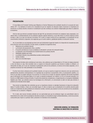 CURSO BÁSICO DE FORMACIÓN CONTINUA:
                               Relevancia de la profesión docente en la escuela del nuevo milenio




    PRESENTACIÓN:

     El Curso Básico de Formación Continua para Maestros en Servicio Relevancia de la profesión docente en la escuela del nuevo
milenio 2011, fue diseñado en función de la necesidad de que los maestros de educación básica reconozcan la importancia de
transformar su práctica docente, tomando en consideración que esto constituye una condición indispensable para elevar la calidad de
la enseñanza.

     Ante los retos que afronta la sociedad mexicana del siglo XXI, que demanda la formación de ciudadanos mejor preparados y con
valores éticos, la profesionalización de los profesores adquiere especial relevancia; ya que ellos tienen en primera instancia la tarea
de llevar a cabo, en el aula, las reformas curriculares. Por lo tanto, la mejora continua de sus capacidades y la actualización de sus
conocimientos contribuirá a responder a las exigencias que el mundo moderno y globalizado plantea a la educación nacional.

     Así, el curso básico es una propuesta que tiene como eje fundamental el papel del maestro en el desarrollo de competencias tanto
de los alumnos como de los docentes. De esta manera, se plantean los siguientes temas:
     •	 Relevancia de la profesión docente
     •	 La formación del pensamiento crítico y científico
     •	 El acuerdo secretarial por el que se establece la articulación curricular de la educación básica
     •	 La evaluación como herramienta de la transformación de la práctica docente
     •	 Habilidades digitales para todos
     •	 La profesión docente y las problemáticas sociales contemporáneas:
     •	 Cambio climático
     •	 Hacia una comunidad segura

     Este programa formativo está constituido por seis temas y dos subtemas que se desarrollarán en 35 horas de trabajo presencial        5
y cinco de lectura en casa. Está concebido como un espacio de interacción académica que fomente el análisis, la reflexión y el
intercambio de ideas; por lo que son necesarias la participación activa de los profesores y la lectura de los textos asignados, con el
propósito de alcanzar las metas planteadas en las actividades.

     El primer tema trata la relevancia de la profesión docente, en la que se examina el papel de la docencia como eje central de los
planteamientos educativos contemporáneos. En el apartado dos se examinan el pensamiento crítico y el pensamiento científico, y la
forma en que éstos se pueden estimular en los alumnos. En el tema tres se revisan los aspectos sustantivos del Acuerdo Secretarial
para la Articulación de la Educación Básica. En el cuarto, se aborda la evaluación con relación a su fin en el proceso educativo y su
función en la RIEB desde el enfoque formativo. El quinto tema aborda las competencias y el papel docente en el programa Habilidades
Digitales para Todos, que pretende acercar las tecnologías de la información y la comunicación al salón de clase para afrontar el
problema de la llamada brecha digital.

     Para concluir se desarrollan dos contenidos que por su importancia merecen un abordaje transversal a lo largo de la educación
básica: El cambio climático y Hacia una comunidad segura. En ellos se observa que la actualización de la práctica docente puede
incidir en el tratamiento de estos problemas de relevancia mundial y nacional, para propiciar la toma de conciencia de los estudiantes
y contribuir así a su solución o mitigación.

     Por lo tanto, este recurso formativo pretende ser una oportunidad para que los profesores hagan una autorreflexión sobre la
trascendencia de su labor ante los paradigmas educativos actuales y la necesidad de seguir profesionalizándose, y tomen las acciones
conducentes para mejorar su quehacer diario, pensando en el bienestar de los estudiantes.




                                                                                     DIRECCIÓN GENERAL DE FORMACIÓN
                                                                                    CONTINUA DE MAESTROS EN SERVICIO




                                                                  Dirección General de Formación Continua de Maestros en Servicio
 