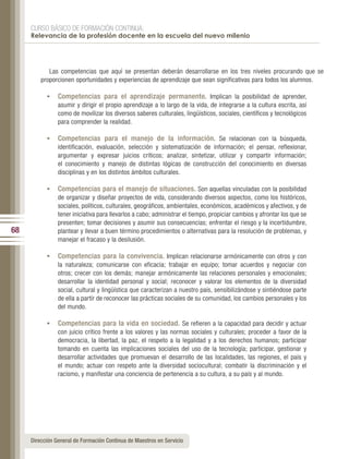 CURSO BÁSICO DE FORMACIÓN CONTINUA:
     Relevancia de la profesión docente en la escuela del nuevo milenio




            Las competencias que aquí se presentan deberán desarrollarse en los tres niveles procurando que se
         proporcionen oportunidades y experiencias de aprendizaje que sean significativas para todos los alumnos.

           •	 Competencias para el aprendizaje permanente. Implican la posibilidad de aprender,
                asumir y dirigir el propio aprendizaje a lo largo de la vida, de integrarse a la cultura escrita, así
                como de movilizar los diversos saberes culturales, lingüísticos, sociales, científicos y tecnológicos
                para comprender la realidad.

           •	 Competencias para el manejo de la información. Se relacionan con la búsqueda,
                identificación, evaluación, selección y sistematización de información; el pensar, reflexionar,
                argumentar y expresar juicios críticos; analizar, sintetizar, utilizar y compartir información;
                el conocimiento y manejo de distintas lógicas de construcción del conocimiento en diversas
                disciplinas y en los distintos ámbitos culturales.

           •	 Competencias para el manejo de situaciones. Son aquellas vinculadas con la posibilidad
                de organizar y diseñar proyectos de vida, considerando diversos aspectos, como los históricos,
                sociales, políticos, culturales, geográficos, ambientales, económicos, académicos y afectivos, y de
                tener iniciativa para llevarlos a cabo; administrar el tiempo, propiciar cambios y afrontar los que se
                presenten; tomar decisiones y asumir sus consecuencias; enfrentar el riesgo y la incertidumbre,
68              plantear y llevar a buen término procedimientos o alternativas para la resolución de problemas, y
                manejar el fracaso y la desilusión.

           •	 Competencias para la convivencia. Implican relacionarse armónicamente con otros y con
                la naturaleza; comunicarse con eficacia; trabajar en equipo; tomar acuerdos y negociar con
                otros; crecer con los demás; manejar armónicamente las relaciones personales y emocionales;
                desarrollar la identidad personal y social; reconocer y valorar los elementos de la diversidad
                social, cultural y lingüística que caracterizan a nuestro país, sensibilizándose y sintiéndose parte
                de ella a partir de reconocer las prácticas sociales de su comunidad, los cambios personales y los
                del mundo.

           •	 Competencias para la vida en sociedad. Se refieren a la capacidad para decidir y actuar
                con juicio crítico frente a los valores y las normas sociales y culturales; proceder a favor de la
                democracia, la libertad, la paz, el respeto a la legalidad y a los derechos humanos; participar
                tomando en cuenta las implicaciones sociales del uso de la tecnología; participar, gestionar y
                desarrollar actividades que promuevan el desarrollo de las localidades, las regiones, el país y
                el mundo; actuar con respeto ante la diversidad sociocultural; combatir la discriminación y el
                racismo, y manifestar una conciencia de pertenencia a su cultura, a su país y al mundo.




     Dirección General de Formación Continua de Maestros en Servicio
 