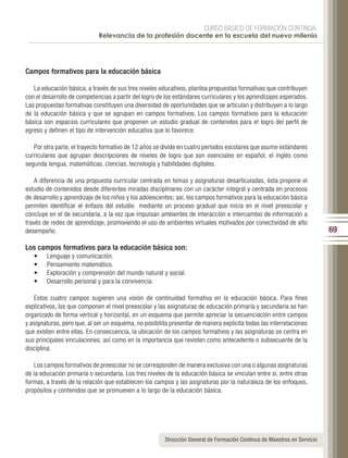 CURSO BÁSICO DE FORMACIÓN CONTINUA:
                             Relevancia de la profesión docente en la escuela del nuevo milenio




Campos formativos para la educación básica

   La educación básica, a través de sus tres niveles educativos, plantea propuestas formativas que contribuyen
con el desarrollo de competencias a partir del logro de los estándares curriculares y los aprendizajes esperados.
Las propuestas formativas constituyen una diversidad de oportunidades que se articulan y distribuyen a lo largo
de la educación básica y que se agrupan en campos formativos. Los campos formativos para la educación
básica son espacios curriculares que proponen un estudio gradual de contenidos para el logro del perfil de
egreso y definen el tipo de intervención educativa que lo favorece.

   Por otra parte, el trayecto formativo de 12 años se divide en cuatro periodos escolares que asume estándares
curriculares que agrupan descripciones de niveles de logro que son esenciales en español, el inglés como
segunda lengua, matemáticas, ciencias, tecnología y habilidades digitales.

    A diferencia de una propuesta curricular centrada en temas y asignaturas desarticuladas, ésta propone el
estudio de contenidos desde diferentes miradas disciplinares con un carácter integral y centrada en procesos
de desarrollo y aprendizaje de los niños y los adolescentes; así, los campos formativos para la educación básica
permiten identificar el énfasis del estudio mediante un proceso gradual que inicia en el nivel preescolar y
concluye en el de secundaria, a la vez que impulsan ambientes de interacción e intercambio de información a
través de redes de aprendizaje, promoviendo el uso de ambientes virtuales motivados por conectividad de alto
desempeño.                                                                                                               69

Los campos formativos para la educación básica son:
   •    Lenguaje y comunicación.
   •    Pensamiento matemático.
   •    Exploración y comprensión del mundo natural y social.
   •    Desarrollo personal y para la convivencia.

   Estos cuatro campos sugieren una visión de continuidad formativa en la educación básica. Para fines
explicativos, los que componen el nivel preescolar y las asignaturas de educación primaria y secundaria se han
organizado de forma vertical y horizontal, en un esquema que permite apreciar la secuenciación entre campos
y asignaturas, pero que, al ser un esquema, no posibilita presentar de manera explícita todas las interrelaciones
que existen entre ellas. En consecuencia, la ubicación de los campos formativos y las asignaturas se centra en
sus principales vinculaciones, así como en la importancia que revisten como antecedente o subsecuente de la
disciplina.

   Los campos formativos de preescolar no se corresponden de manera exclusiva con una o algunas asignaturas
de la educación primaria o secundaria. Los tres niveles de la educación básica se vinculan entre sí, entre otras
formas, a través de la relación que establecen los campos y las asignaturas por la naturaleza de los enfoques,
propósitos y contenidos que se promueven a lo largo de la educación básica.




                                                       Dirección General de Formación Continua de Maestros en Servicio
 