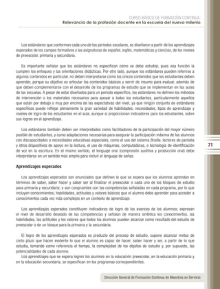 CURSO BÁSICO DE FORMACIÓN CONTINUA:
                            Relevancia de la profesión docente en la escuela del nuevo milenio




   Los estándares que conforman cada uno de los periodos escolares, se diseñaron a partir de los aprendizajes
esperados de los campos formativos y las asignaturas de español, inglés, matemáticas y ciencias, de los niveles
de preescolar, primaria y secundaria.

   Es importante señalar que los estándares no especifican cómo se debe estudiar, pues esa función la
cumplen los enfoques y las orientaciones didácticas. Por otro lado, aunque los estándares pueden referirse a
algunos contenidos en particular, no deben interpretarse como los únicos contenidos que los estudiantes deben
aprender, porque su objetivo es articular los contenidos básicos y servir de insumo para evaluar, además de
que deben complementarse con el desarrollo de los programas de estudio que se implementan en las aulas
de las escuelas. A pesar de estar diseñados para un periodo específico, los estándares no definen los métodos
de intervención o los materiales necesarios para apoyar a todos los estudiantes, particularmente aquellos
que están por debajo o muy por encima de las expectativas del nivel, ya que ningún conjunto de estándares
específicos puede reflejar plenamente la gran variedad de habilidades, necesidades, tipos de aprendizaje y
niveles de logro de los estudiantes en el aula, aunque sí proporcionan indicadores para los estudiantes, sobre
sus logros en el aprendizaje.

    Los estándares también deben ser interpretados como facilitadores de la participación del mayor número
posible de estudiantes, y como adaptaciones necesarias para asegurar la participación máxima de los alumnos
con discapacidades o necesidades educativas especiales, como el uso del sistema Braille, lectores de pantalla
y otros dispositivos de apoyo en la lectura, el uso de máquinas, computadoras, o tecnología de identificación           71
de voz en la escritura. En el mismo sentido, el lenguaje oral (compresión auditiva y producción oral) debe
interpretarse en un sentido más amplio para incluir el lenguaje de señas.

Aprendizajes esperados

    Los aprendizajes esperados son enunciados que definen lo que se espera que los alumnos aprendan en
términos de saber, saber hacer y saber ser al finalizar el preescolar o cada uno de los bloques de estudio
para primaria y secundaria; y son congruentes con las competencias señaladas en cada programa, por lo que
incluyen conocimientos, habilidades, actitudes y valores básicos que el alumno debe aprender para acceder a
conocimientos cada vez más complejos en un contexto de aprendizaje.

   Los aprendizajes esperados constituyen indicadores de logro de los avances de los alumnos; expresan
el nivel de desarrollo deseado de las competencias y señalan de manera sintética los conocimientos, las
habilidades, las actitudes y los valores que todos los alumnos pueden alcanzar como resultado del estudio de
preescolar o de un bloque para la primaria y la secundaria.

   El logro de los aprendizajes esperados es producto del proceso de estudio, supone alcanzar metas de
corto plazo que hacen evidente lo que el alumno es capaz de hacer, saber hacer y ser, a partir de lo que
estudia, tomando como referencia el tiempo, la complejidad de los objetos de estudio y, por supuesto, las
potencialidades de cada alumno.
   Los aprendizajes que se espera logren los alumnos en la educación preescolar, en la educación primaria y
en la educación secundaria, se especifican en los programas correspondientes.


                                                      Dirección General de Formación Continua de Maestros en Servicio
 