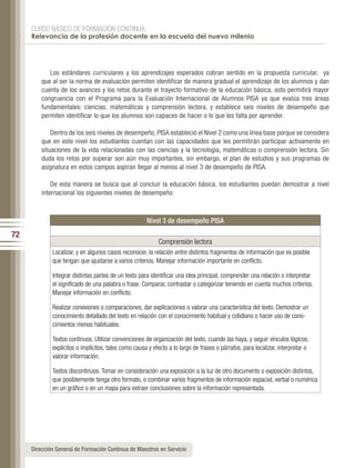 CURSO BÁSICO DE FORMACIÓN CONTINUA:
     Relevancia de la profesión docente en la escuela del nuevo milenio




            Los estándares curriculares y los aprendizajes esperados cobran sentido en la propuesta curricular, ya
         que al ser la norma de evaluación permiten identificar de manera gradual el aprendizaje de los alumnos y dan
         cuenta de los avances y los retos durante el trayecto formativo de la educación básica; esto permitirá mayor
         congruencia con el Programa para la Evaluación Internacional de Alumnos PISA ya que evalúa tres áreas
         fundamentales: ciencias, matemáticas y comprensión lectora, y establece seis niveles de desempeño que
         permiten identificar lo que los alumnos son capaces de hacer o lo que les falta por aprender.

             Dentro de los seis niveles de desempeño, PISA estableció el Nivel 2 como una línea base porque se considera
         que en este nivel los estudiantes cuentan con las capacidades que les permitirán participar activamente en
         situaciones de la vida relacionadas con las ciencias y la tecnología, matemáticas o comprensión lectora. Sin
         duda los retos por superar son aún muy importantes, sin embargo, el plan de estudios y sus programas de
         asignatura en estos campos aspiran llegar al menos al nivel 3 de desempeño de PISA.

             De esta manera se busca que al concluir la educación básica, los estudiantes puedan demostrar a nivel
         internacional los siguientes niveles de desempeño:

         	
                                                      Nivel 3 de desempeño PISA
72
                                                           Comprensión lectora
             Localizar, y en algunos casos reconocer, la relación entre distintos fragmentos de información que es posible
             que tengan que ajustarse a varios criterios. Manejar información importante en conflicto.

             Integrar distintas partes de un texto para identificar una idea principal, comprender una relación o interpretar
             el significado de una palabra o frase. Comparar, contrastar o categorizar teniendo en cuenta muchos criterios.
             Manejar información en conflicto.

             Realizar conexiones o comparaciones, dar explicaciones o valorar una característica del texto. Demostrar un
             conocimiento detallado del texto en relación con el conocimiento habitual y cotidiano o hacer uso de cono-
             cimientos menos habituales.

             Textos continuos. Utilizar convenciones de organización del texto, cuando las haya, y seguir vínculos lógicos,
             explícitos o implícitos, tales como causa y efecto a lo largo de frases o párrafos, para localizar, interpretar o
             valorar información.

             Textos discontinuos. Tomar en consideración una exposición a la luz de otro documento o exposición distintos,
             que posiblemente tenga otro formato, o combinar varios fragmentos de información espacial, verbal o numérica
             en un gráfico o en un mapa para extraer conclusiones sobre la información representada.




     Dirección General de Formación Continua de Maestros en Servicio
 