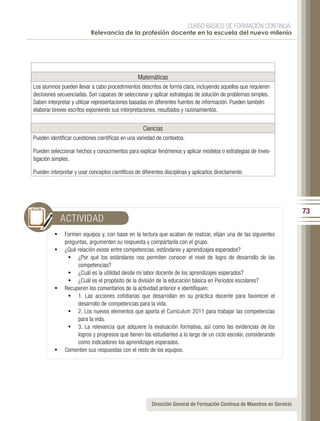 CURSO BÁSICO DE FORMACIÓN CONTINUA:
                           Relevancia de la profesión docente en la escuela del nuevo milenio




                                                 Matemáticas
Los alumnos pueden llevar a cabo procedimientos descritos de forma clara, incluyendo aquellos que requieren
decisiones secuenciadas. Son capaces de seleccionar y aplicar estrategias de solución de problemas simples.
Saben interpretar y utilizar representaciones basadas en diferentes fuentes de información. Pueden también
elaborar breves escritos exponiendo sus interpretaciones, resultados y razonamientos.


                                                    Ciencias
Pueden identificar cuestiones científicas en una variedad de contextos.

Pueden seleccionar hechos y conocimientos para explicar fenómenos y aplicar modelos o estrategias de inves-
tigación simples.

Pueden interpretar y usar conceptos científicos de diferentes disciplinas y aplicarlos directamente.




                                                                                                                          73
            ACTIVIDAD
          •	 Formen equipos y, con base en la lectura que acaban de realizar, elijan una de las siguientes
             preguntas, argumenten su respuesta y compártanla con el grupo.
          •	 ¿Qué relación existe entre competencias, estándares y aprendizajes esperados?
              •	 ¿Por qué los estándares nos permiten conocer el nivel de logro de desarrollo de las
                  competencias?
              •	 ¿Cuál es la utilidad desde mi labor docente de los aprendizajes esperados?
              •	 ¿Cuál es el propósito de la división de la educación básica en Periodos escolares?
          •	 Recuperen los comentarios de la actividad anterior e identifiquen:
              •	 1. Las acciones cotidianas que desarrollan en su práctica docente para favorecer el
                  desarrollo de competencias para la vida.
              •	 2. Los nuevos elementos que aporta el Curriculum 2011 para trabajar las competencias
                  para la vida.
              •	 3. La relevancia que adquiere la evaluación formativa, así como las evidencias de los
                  logros y progresos que tienen los estudiantes a lo largo de un ciclo escolar, considerando
                  como indicadores los aprendizajes esperados.
          •	 Comenten sus respuestas con el resto de los equipos.




                                                        Dirección General de Formación Continua de Maestros en Servicio
 