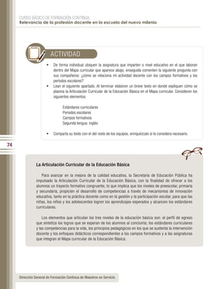CURSO BÁSICO DE FORMACIÓN CONTINUA:
     Relevancia de la profesión docente en la escuela del nuevo milenio




                         ACTIVIDAD
                       •	 De forma individual ubiquen la asignatura que imparten o nivel educativo en el que laboran
                          dentro del Mapa curricular que aparece abajo, enseguida comenten la siguiente pregunta con
                          sus compañeros: ¿cómo se relaciona mi actividad docente con los campos formativos y los
                          periodos escolares?
                       •	 Lean el siguiente apartado. Al terminar elaboren un breve texto en donde expliquen cómo se
                          plasma la Articulación Curricular de la Educación Básica en el Mapa curricular. Consideren los
                          siguientes elementos:

                                 Estándares curriculares
                                 Periodos escolares
                                 Campos formativos
                                 Segunda lengua: inglés

                       •	 Comparta su texto con el del resto de los equipos, enriquézcalo si lo considera necesario.

74


                La Articulación Curricular de la Educación Básica

                   Para avanzar en la mejora de la calidad educativa, la Secretaría de Educación Pública ha
                impulsado la Articulación Curricular de la Educación Básica, con la finalidad de ofrecer a los
                alumnos un trayecto formativo congruente, lo que implica que los niveles de preescolar, primaria
                y secundaria, propicien el desarrollo de competencias a través de mecanismos de innovación
                educativa, tanto en la práctica docente como en la gestión y la participación escolar, para que las
                niñas, los niños y los adolescentes logren los aprendizajes esperados y alcancen los estándares
                curriculares.

                    Los elementos que articulan los tres niveles de la educación básica son: el perfil de egreso
                que sintetiza los logros que se esperan de los alumnos al concluirla; los estándares curriculares
                y las competencias para la vida, los principios pedagógicos en los que se sustenta la intervención
                docente y los enfoques didácticos correspondientes a los campos formativos y a las asignaturas
                que integran el Mapa curricular de la Educación Básica.




     Dirección General de Formación Continua de Maestros en Servicio
 